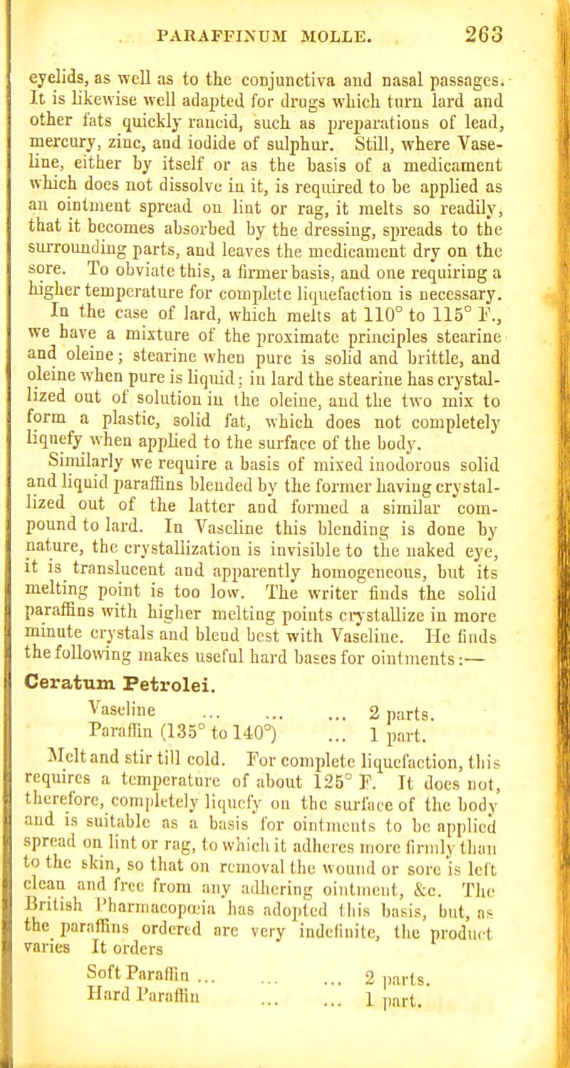 eyelids, as ■well as to the conjunctiva and nasal passages. It is likewise well adapted for drugs whicli turn lard and other I'ats quickly rancid, such as preparations of lead, mercury, zinc, and iodide of sulphur. Still, where Vase- line, either by itself or as the basis of a medicament which docs not dissolve iu it, is required to be applied as an ointment spread on lint or rag, it melts so readily, that it becomes absorbed by the dressing, spreads to the suiTounding parts, and leaves the medicament dry on the sore. To obviate this, a firmer basis, and one requiring a higher temperature for complete liquefaction is necessary. In the case of lard, which melts at 110° to 115° 1<\, we have a mixture of the proximate principles stearine and oleine; stearine when pure is sohd and brittle, and oleine when pure is liquid; in lard the stearine has crystal- lized out of solution iu the oleine, and the two mix to form a plastic, solid fat, which does not completely liquefy w^hen applied to the surface of the body. Siniilarly we require a basis of mixed inodorous solid and liquid paralHns blended by the former having crystal- lized out of the latter and formed a similar com- pound to lard. In Vaseline this blending is done by nature, the crystallization is invisible to the naked eye, it is translucent and apparently homogeneous, but its melting point is too low. The writer finds the solid paraffins with higher melting points ctystallize in more minute crystals and blend best with Vaseline. He finds the following makes useful hard bases for ointments :— Ceratum Petrolei. '^'aseline 2 parts. Paraffin (135° to 140°) ... 1 part. Melt and stir till cold. For complete liquefaction, tliis requires a temperature of about 125° F. It does not, therefore, completely liquefy on the surface of the body and is suitable as a basis for ointments to be applied spread ou lint or rag, to which it adheres more firmly than to the tkin, so that on removal the wound or sore is left clean and free from any adbcring ointment, &c. The British I'harniacopa'ia has adopted Ibis basis, but, as the paraffins ordered are very indefinite, the product varies It orders Soft Paraffin 2 jiarts. Hard Paraffin 1 ,,art.