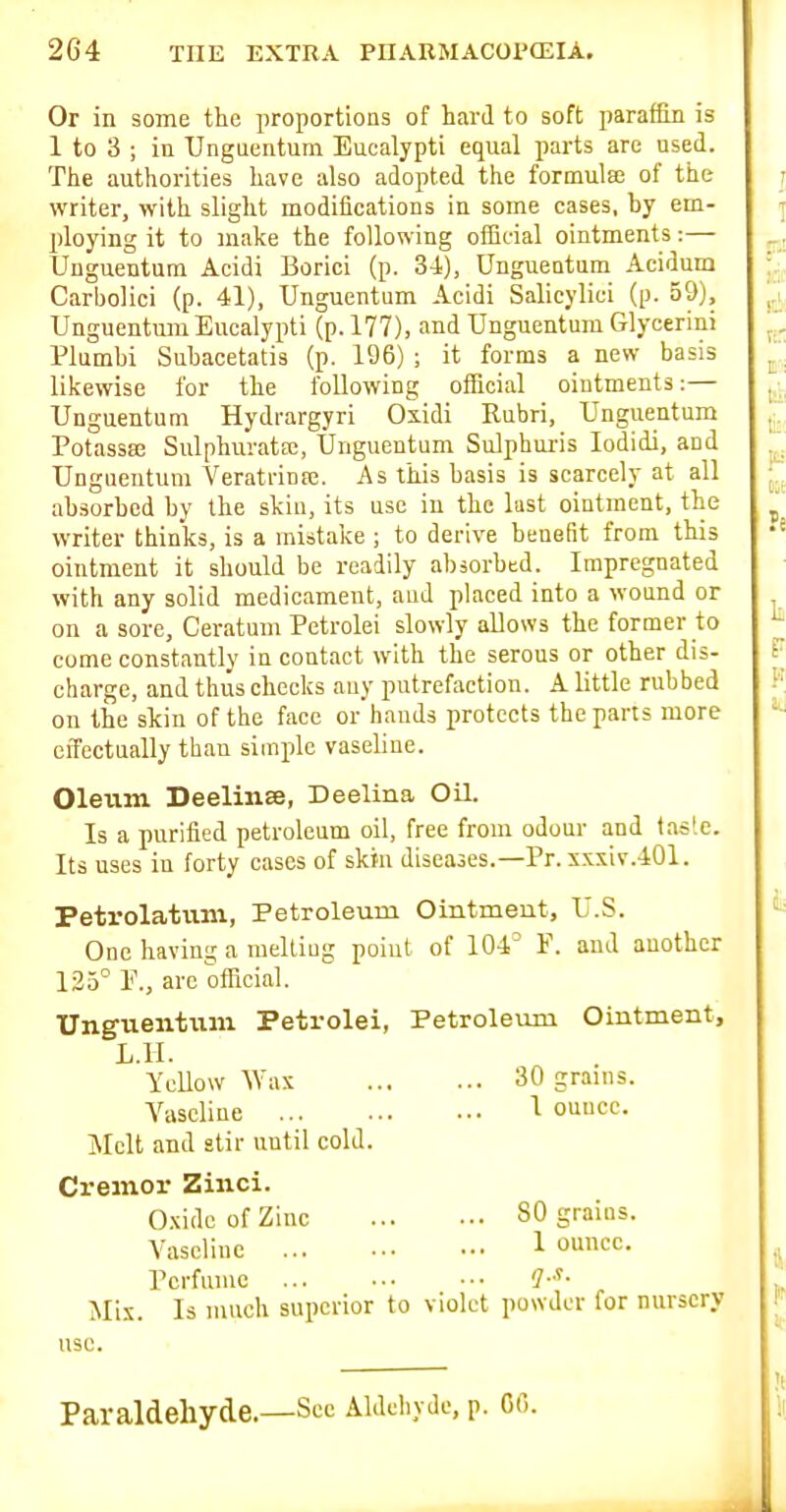 Or in some the proportions of hard to soft paraffin is 1 to 3 ; in Unguentum Eucalypti equal parts are used. The authorities have also adopted the formulas of the writer, with slight modifications in some cases, by em- ploying it to make the following official ointments:— Unguentum Acidi Borici (p. 3-4), Ungueatum Acidum Carbolici (p. 41), Unguentum Acidi Salicylici (p. 59), Unguentum Eucalypti (p. 177), and Unguentum Glycerini Plumbi Subacetatis (p. 196) ; it forms a new basis likewise for the following official ointments:— Unguentum Hydrargyri Oxidi Rubri, Unguentum Potassee Sulphurataj, Unguentum Sulphui-is lodidi, and Unguentum Veratrinpe. As this basis is scarcely at all absorbed by the skin, its use in the lust ointment, the writer thinks, is a mistake ; to derive benefit from this ointment it should be readily absorbed. Impregnated with any solid medicament, and placed into a wound or on a sore, Ceratum Petrolei slowly allows the former to come constantly in contact with the serous or other dis- charge, and thus checks any putrefaction. A little rubbed on the skin of the face orhands protects the parts more effectually than siuiple vaseline. Oleum Deelinse, Deelina Oil. Is a purified petroleum oil, free from odour and tasle. Its uses in forty cases of skin diseases.—Pr. xxxiv.401. Petrolatum, Petroleum Ointmeut, U.S. One having a melliug point of 104^ F. and another 135° E., are official. Unguentiim Petrolei, Petroleum Oiutment, L.ll. Yellow Wax 30 grains. Vaseline 1 ounce. Melt and stir until cold. Cremor Zinci. Oxide of Zinc 80 grains. Vaseline 1 omcc. Perfume ... ••• ••• Mix. Is much superior to violet powder for nursery use. Paraldehyde.—See Aldehyde, p. GO.
