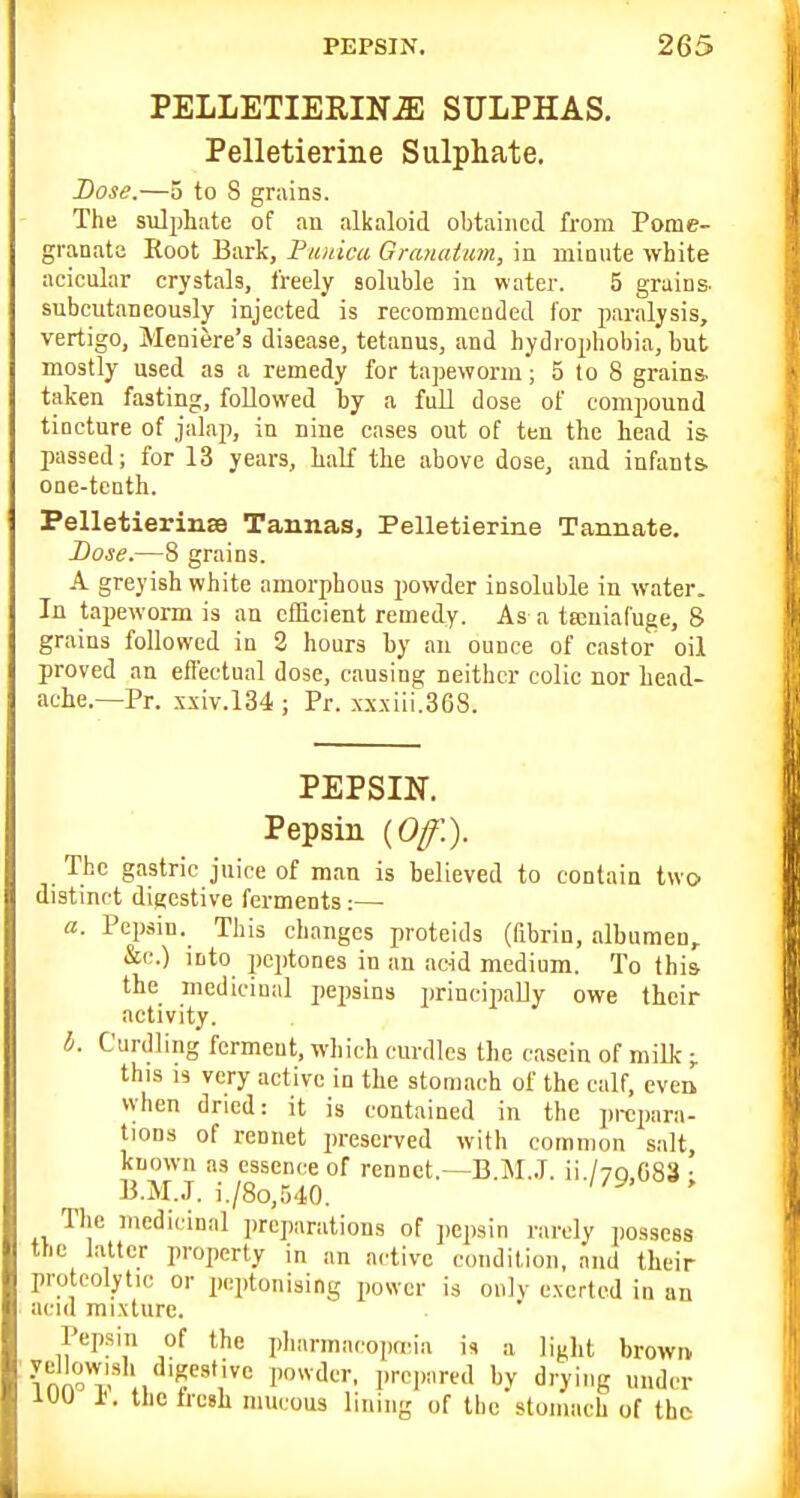 PELLETIERINiE SULPHAS. Pelletierine Sulphate. Dose.—5 to 8 grains. The s\ilj)hate of an alkaloid obtained from Pome- granate Root Bark, Piiuica Granatmn, in minute white acicular crystals, freely soluble in water. 5 grains- subeutaneously injected is recommended for paralysis, vertigo, Meniere's disease, tetanus, and hydrophobia, but mostly used as a remedy for tapeworm; 5 to 8 grains, taken fasting, followed by a full dose of compound tincture of jalaji, in nine cases out of ten the head is- passed; for 13 years, half the above dose, and infants, one-tenth. PelletierinsB Tannas, Pelletierine Tannate. I)ose.—8 grains. A greyish white amorphous powder insoluble in water. In tapeworm is an efficient remedy. As a tteniafuge, 8 grains followed in 2 hours by an ounce of castor oil proved an eflectual dose, causing neither colic nor head- ache.—Pr. .^xiv.134 ; Pr. xx.\iii.36S. PEPSIN. Pepsin {Off.). The gastric juice of man is believed to contain two distinct digestive ferments:— a. Pep.sin. Tliis changes proteids (fibrin, albumen, &c.) into peptones in an acid medium. To this- the medicinal pepsins principaUy owe their activity. h. Curdling ferment, which curdles the casein of milk ;. this IS very active in the stomach of the calf, even when dried: it is contained in the prejiara- tions of rennet presoi-ved with common salt, known as essence of rennet.—B.M.,T. ii./yn C83 • B.M..T. i./8o,540. The medicinal preparations of pep.sin rarely possess the latter properly in an active condition, and their proteolytic or peptonising power is only e.xcrtcd in an acid mixture. Pepsin of the pharma.'oprcia i, a light brown lUU 1<. thetresh mucous lining of the stomach of the