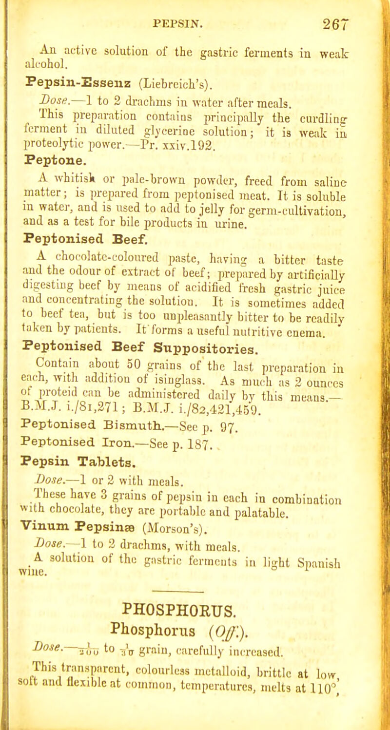 An active solution of the gastric ferments in weak alcohol. Pepsin-Esseiiz (Liebrcich's). Bose.—1 to 2 (li-achms in water after meals. This preparation contains principally the curdling ferment in diluted glycerine solution; it is weak in proteolytic power.—Pr. x,xiv.l92. Peptone. A whitisk or pale-brown powder, freed from saline matter; is prepared from peptonised meat. It is soluble m water, and is used to add to jelly for germ-cultivation, and as a test for bile products in urine. Peptonised Beef. A chocolate-coloured paste, having a bitter taste and the odour of extract of beef; prepared by artificially digesting beef by means of acidified fresh gastric juice and concentrating the solution. It is sometimes added to beef tea, but is too unpleasantly bitter to be readily taken by patients. It forms a useful nutritive enema. Peptonised Beef Suppositories. Contain about 50 grains of the last preparation in each, with addition of isinglass. As much as 2 ounces ol proteid can be administered daily by this means — B.M.J. i./8i,271; B.M.J. i./82,421,459. Peptonised Bismuth.—See p. 97. Peptonised Iron.—See p. 187. Pepsin Tablets. Dose.—1 or 2 with meals. These have 3 grains of pepsin in each in combination with chocolate, they are portable and palatable. Vinnm Pepsinse (Morson's). Dose.—\ to 2 drachms, with meals. _ A solution of the gastric ferments in light Spanish wiiie. ° PHOSPHORTIS. Phosphorus {Off.). Dose, jijj to grain, carefully increased. This transparent, colourless metalloid, brittle at low solt and llexiblc at common, temperatures, melts at 110,'