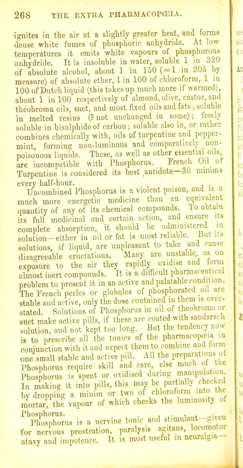 ignites in tlie air at a slightly greater heat, and forms dense white fumes of phosphoric anhydride. At low temperatures it emits white vapours of phosphorous anhydride. It is insoluble in water, soluble 1 in 320 of absolute alcohol, about 1 in 150 ( = 1 in 205 by measure) of absolute ether, 1 in 100 of chloroform, 1 m 100 of Dutch liquid (this takes up much more if warmed), about 1 in 100 respectively of almond, olive, castor, and theobroma oils, suet, and most fixed oils and fats ; soluble in melted resins (? not unchanged iu some); freely soluble in bisulphide of carbon; soluble also m, or rather combines chemically with, oils of turpentine and pepper- mint forming uou-luminous and comparatively non- poisonous liquids. These, as well as other essential oils are incompatible with Phosphorus. French Oil of Toi-pentine is considered its best antidote—30 minims every half-hour. . Uncombined Phosphorus is a violent poison, and is a much more energetic medicine than an equivalent quantity of any of its chemical compounds, lo obtain its full medicin.il and certain action, and ensure its complete absorption, it shoidd be administered in solution-either in oil or fat is most reliable. But its solutions, if liquid, are unpleasant to take and cause disagreeable eructations. Many are unstable as on exposure to the air they rapidly oxidise and forui alinost inert compounds. It is a difficult phaniiacentical problem to present it in an active and palatable condition. The French perlcs or globules of phosphorated oil are stable and active, only the dose contained in them is over- stated. Solutions of Phosphorus iu oil of theobroma or suet make active pills, if these are coated with sandararh solution, and not kept too long. But the tendency no«- is to prescribe all the tonics of the pharmacopeia m conjunction with it and expect them to combine and form one small stable and active pill. All the preparations ol Phosphorus require skiU and care, else much of the Phosjhorus is spent or oxidised daring m-;»'P«l''*'- In making it into pills, this may be partially checked bj dropping a minim or two of chloroform into the mortar, the vapour of which checks (he luminosity of ^'^htZrus is a nervine Ionic and stimul.int -given for nervous prostration, par.ilysis ag.tans, locomotoi ataxy and impotence. It is most useful in neuralgia-