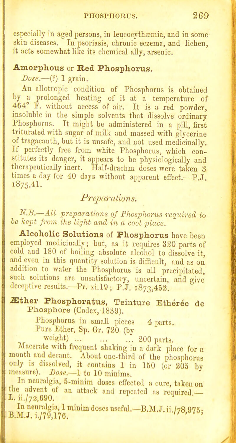 especially in aged persons, in leucocythfemia, and in some skin diseases. In psoriasis, chronic eczema, and lichen, it acts somevvliat like its chemical ally, arsenic. Amorphous or Red Phosphorus. Dose.—(?) 1 grain. An allotropic condition of Phosphorus is obtained by a prolonged heating of it at a temperature of 464° F. without access of air. It is a red powder, insoluble in the simple solvents that dissolve ordinary Phosphorus. It might be administered in a pill, first triturated with sugar of milk and massed with glycerine of tragacanlh, but it is unsafe, and not used medicinally. If perfectly free from white Phosphorus, which con- stitutes its danger, it appears to be physiologically and therapeutically inert. Half-drachm doses were taken 3 times a day for 40 days without apparent effect.—P.J. 1875,41. Preparations. N.B.—All preparations of Fhosphorus required to he kept from the light mid in a cool place. Alcoholic Solutions of Phosphorus have been employed medicinally; but, as it requires 320 parts of cold and 180 of boiling absolute alcohol to dissolve it, and even in this cpumtity solution is difficult, and as on addition to water the Phosphorus is all precipitated, such solutions arc unsatisfactory, uncertain, and give deceptive restdts.—Pr. xi.l'J; P.J. 1873,452. asther Phosphoratus, Teinture Etheree de Phosphore (Codc.\, 1839). Phosphorus in small pieces 4 parts Pure Ether, Sp. Gr. 720 (by weiifht) 200 parts. Macerate with fi-equent sliaking in a dark place for r month ami decant. About ouc-third of the phosjihorus only is dissolved, it contains 1 in 150 (or 205 by measure). J)ose.—l to 10 minims. In neuralgia, 5-minira doses cllectcd a cure, taken on the advent of an attack and repeated as rtuuircd — L. ii./72,C90. ' B M J*/7y'l76useful.—B.M.J. ii./78,975;