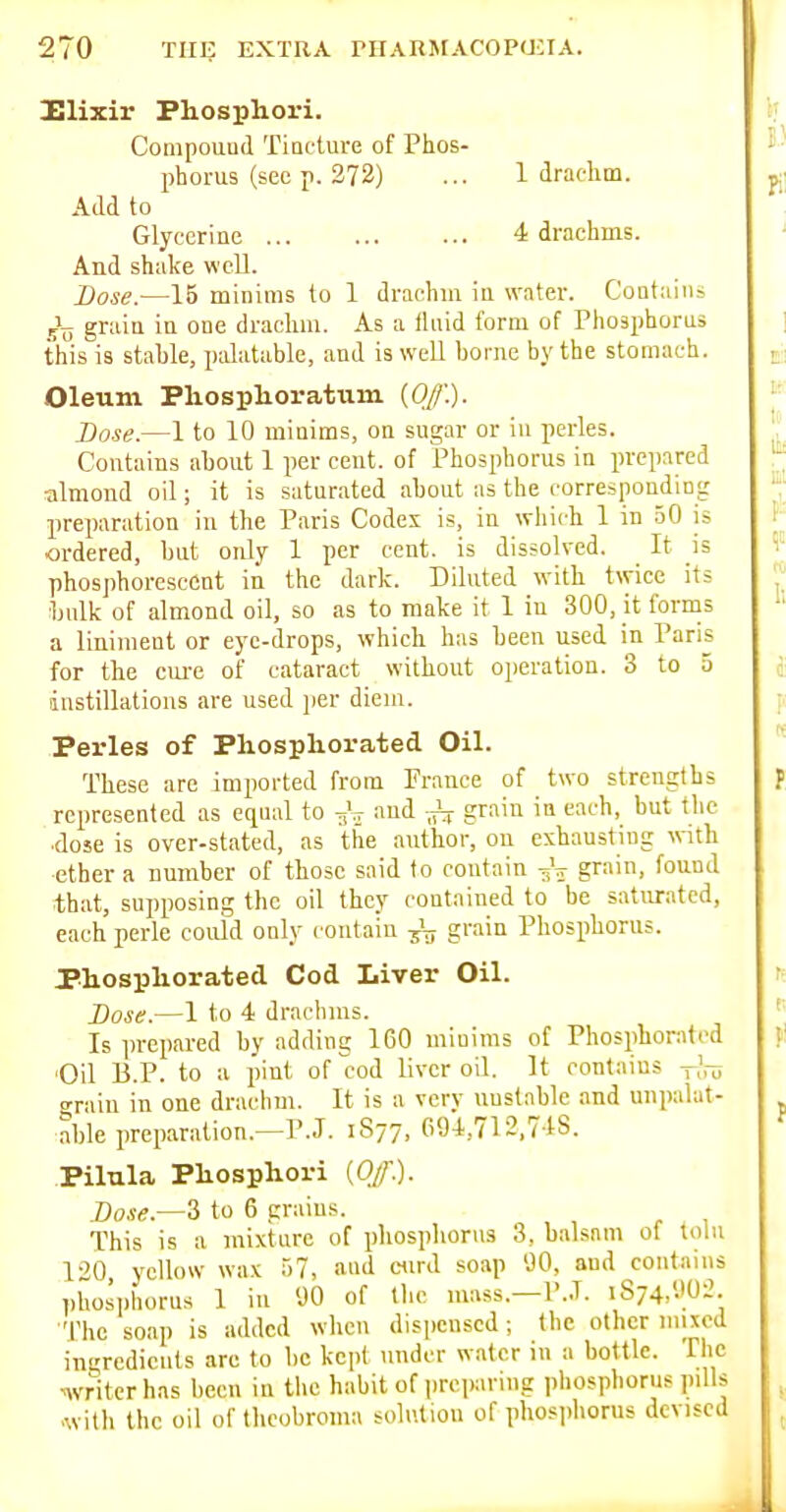 Elixir Phosphori. Compouud Tincture of Phos- phorus (sec p. 372) ... 1 drachm. Add to Glycerine 4 drachms. And shake well. Lose.—15 minims to 1 drachm in water. Contains graia in one drachm. As a fluid form of Phosphoras this is stable, palatable, and is well borne by the stomach. Oleum Phosphoratum (0/.). Base.—1 to 10 minims, on sugar or in perles. Contains about 1 per cent, of Phosphorus in prepared ■almond oil; it is saturated about as the corresponding preparation in the Paris Codes is, in which 1 in 50 is ordered, but only 1 per cent, is dissolved. It is phosphorescent in the dark. Diluted with twice its bulk of almond oil, so as to make it 1 in 300, it forms a liniment or eye-drops, which has been used in Paris for the cui-e of cataract without oi)eration. 3 to 5 instillations are used per diem. Perles of Phospliorated Oil. These are imported from Prance of two strengths represented as equal to -gV fud grain in each, but the dose is over-stated, as the author, on exhausting with ether a number of those said to contain 3V grain, found that, supposing the oil they contained to be saturated, each perle could only contain grain Phosphorus. Phospliorated Cod Liver Oil. Dose.—1 to 4 drachms. Is prepared by adding 160 minims of Phosphorated 'Oil B.P. to a pint of cod liver oil. It contains -J^ grain in one draclim. It is a very unstable and unpalat- able preparation.—P.J. 1S77, 094,712,748. .Pilula Pliosphori {Off). Dose.—2, to 6 grains. This is a mixture of phosphorus 3, balsam of tolu 120 yellow wax 57, and ciird soap 'JO, and contains phosphorus 1 in 90 of the mass.—P..T. iS74,'.>02 •The soap is added when dispensed; the other mixed ingredients are to be kept under water iu a bottle. The writer has been iu the habit of |)rei)aring phosphorus pills •with the oil of theobroma solution of phosiihorus devised