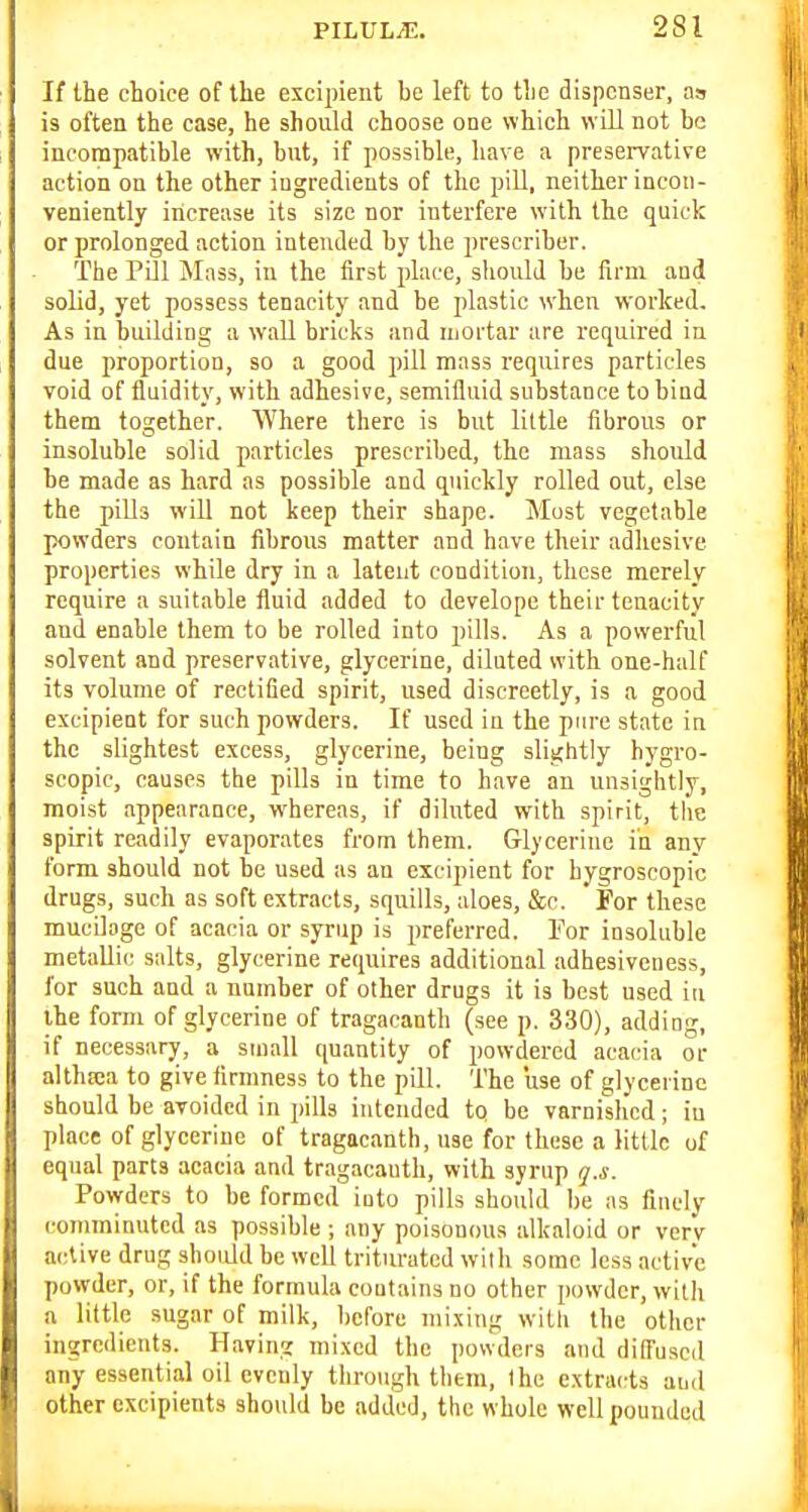 If the choice of the excipient be left to the dispenser, as is often the case, he shoiild choose one which will not be incompatible with, but, if possible, have a preseiTative action on the other ingredients of the pill, neither incon- veniently increase its size nor interfere with the quick or prolonged action intended by the prescriher. The Pill Mass, in the first place, should be firm and solid, yet possess tenacity and be plastic when worked. As in building a wall bricks and Uiortar are required iu due proportion, so a good pill mass requires particles void of fluidity, with adhesive, semifluid substance to bind them together. Where there is but little fibrous or insoluble solid particles prescribed, the mass should be made as hard as possible and quickly rolled out, else the piUs will not keep their shape. Must vegetable ]X)wders contain fibrous matter and have their adhesive properties while dry in a latent condition, these merely require a suitable fluid added to develope their tenacity and enable them to be rolled into pills. As a powerful solvent and preservative, glycerine, diluted with one-half its volume of rectified spirit, used discreetly, is a good excipieut for such powders. If used in the pure state in the slightest excess, glycerine, being slightly h)'gro- scopic, causes the piUs in time to have an unsightly, moist appearance, whereas, if diluted with spirit, the spirit readily evaporates from them. Glycerine in any form should not be used as an excipieut for hygroscopic drugs, such as soft extracts, squills, aloes, &c. For these mucilage of acacia or syrup is preferred. For insoluble metallic salts, glycerine requires additional adhesiveness, for such and a number of other drugs it is best used in the form of glycerine of tragacanth (see p. 330), adding, if necessary, a small quantity of powdered acacia or althjca to give firmness to the pill. The use of glycerine should be avoided in pills intended to be varnished; iu place of glycerine of tragacanth, use for these a little of equal parts acacia and tragacanth, with syrup q.s. Powders to be formed iuto pills should be as finely coTnminutcd as possible ; any poisonous alkaloid or verv active drug should be well triturated with some less active powder, or, if the formula coutains no other powder, with a little sugar of milk, before mixing witli the other ingredients. Having mixed the jiowders and diffused any essential oil evenly through them, the extracts and other cxcipients should be added, the whole well pounded