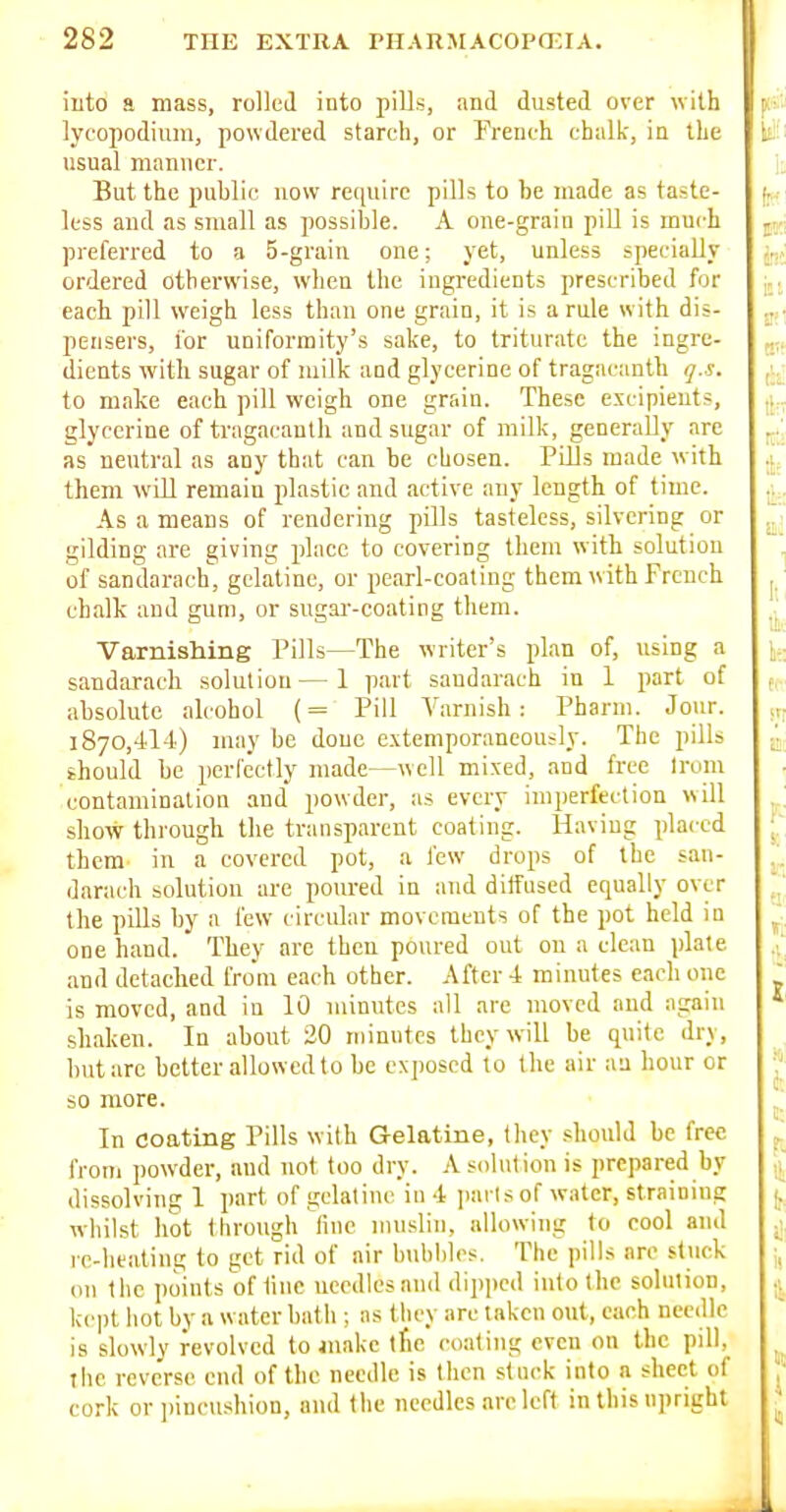 into a mass, rollcil into pills, and dusted over with lycopodiuni, powdered stareli, or French chalk, in the usual manner. But the public now require pills to be made as taste- less and as small as possible. A one-grain piU is much preferred to a 5-grain one; yet, unless specially ordered otherwise, when the ingredients prescribed for each pill weigh less than one grain, it is a rule with dis- pensers, i'or uniformity's sake, to triturate the ingre- dients with sugar of milk and glycerine of tragacanth q.s. to make each pill weigh one grain. These excipients, glycerine of tragacanth and sugar of milk, generally are as neutral as any that can be chosen. Pills made with them will remain plastic and active any length of time. As a means of rendering pills tasteless, silvering or gilding are giving place to covering them with solution of sandarach, gelatine, or pearl-coating them with French chalk and gum, or sugar-coating them. Varmshing Pills—The writer's plan of, using a sandarach solution—1 part sandarach in 1 part of absolute ah-ohol (= Pill A'arnish : Pharm. Jour. 1870,414) may be done extemporaneously. The pills should be perfectly made—well mixed, and free Irom contamination and powder, as every imperfection will show through the transparent coating. Having placed them- in a covered pot, a few drops of the san- darach solution are poured in and ditfused equally over the pills by a few circular movements of the pot held in one hand. They are then poured out on a clean plate and detached from each other. After 4 minutes each one is moved, and in 10 minutes all are moved and again shaken. In about 20 niinntes they will be quite dry, but arc better allowed to be ex])oscd lo the air an hour or so more. In coating Pills with Gelatine, they should be free from powder, and not too dry. A solution is prepared by dissolving 1 part of gelatine in 4 jiai ls of water, straining whilst hot through fine muslin, allowing to cool and re-heating to get rid of air bubbles. The pills arc stuck on the points of tine uecdlesand dipped into the solution, kept liot by a water bath ; as they are taken out, each needle is slowly revolved to make the coating even on the pill, the reverse end of the needle is then stock into a sheet of cork or iiincushion, and the needles are left in this upright