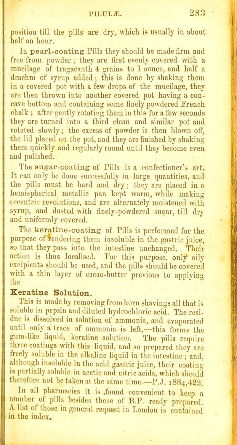 position till the pills are dry, whicli is usually in aljout half an hour. la pearl-coating Pills they should he made firm and free from powder ; they are first evenly covered with a mucilage of tragacanth 4 grains to 1 ounce, and half a drachm of syrup added; this is done by shaking them in a covered pot with a few drops of the mucilage, they are then thrown into another covered pot having a con- cave bottom and containing some finely powdered Prench chalk ; after gently rotating them in this for a few seconds they are turned into a third clean and similar pot and rotated slowly ; the excess of powder is then blown off, the lid placed on the pot, and they are finished by shaking them quickly and regularly round until they become even and polished. The sugar-coating of Pills is a confectioner's art. It can only be done successfully ia large quantities, and the pills must be hard and dry; they are placed in a hemispherical metallic pan kept warm, while making eccentric revolutions, aud are alternately moistened with syrup, and dusted with finely-powdered sugar, till dry and uniformly covered. The keratine-coating of Pills is performed for the purpose of lendering them insoluble in the gastric juice, so that they pass into the intestine unchanged. Their action is thus localised. Por this purpose, only oily excipients should be used, and the pills should be covered with a thin layer of cacao-butter previous to applying the Keratine Solution. This is made by removing from horn shavings all that is soluble in pepsin and diluted hydrochloric acid. The resi- due is dissolved in solution of ammonia, and evaporated until only a trace of ammonia is left,—this forms the gum-like liquid, keratine solution. The pills require three coatings with this liquid, and so prepared they are freely soluble in the alkaline liquid in the intestine; and, although insoluble in the acid gastric juice, their coating is partially soluble in acetic and eitric'acids, which should therefore not be taken at the same time.—P.J. 1884,423. In all pharmacies it is .found convenient to keep a number of pills besides those of B.P. ready prepared. A list of those in general request in Loudon is contained la the index.