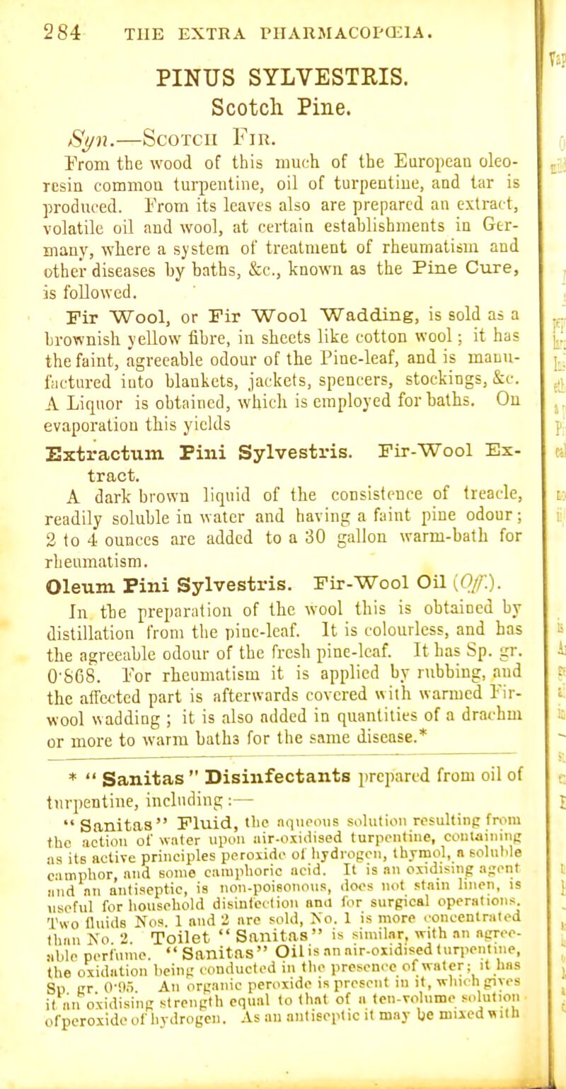 PINUS SYLVESTRIS. Scotch Pine. iSi/n.—ScoTcu Fm. Yrom the wood of this much of the European oleo- Tcsin commou turpentine, oil of turpentine, and tar is produced. From its leaves also are prepared an extract, volatile oil and wool, at certain estahlishments in Ger- many, where a system of treatment of rheumatism and other diseases by baths, &c., known as the Pine Cure, is followed. Fir Wool, or Tir Wool Wadding, is sold as a brownish yellow fibre, in sheets like cotton wool; it has the faint, agreeable odour of the Pine-leaf, and is mami- fnctured into blankets, jackets, spencers, stockings, &c. A Liquor is obtained, which is employed for baths. Ou evaporation this yields Extractum Pini Sylvestris. Fir-Wool Ex- tract. A dark brown liquid of the consistence of treacle, readily soluble in water and having a faint pine odour; 3 to 4 ounces are added to a 30 gallon warm-bath for rheumatism. Oleum Pini Sylvestris. FLr-Wool Oil (0//'.). In the preparation of the wool this is obtained by distillation from the pine-leaf. It is colourless, and has the agreeable odour of the fresh pine-leaf. It has Sp. gr. 0-868. Tor rheumatism it is applied by rubbing, and the atrc4?ted part is afterwards covered with warmed Fir- wool wadding ; it is also added in quantities of a drachm or more to warm hatha for the same disease.* *  Sanitas  Disinfectants prepared from oil of turpentine, including;— Sanitas Fluid, the aqueous soUitiou resuUinp fnim tlie aetiou of water upon air-oxiilised turpentine, conlaining as its aclive principles peroxide ol hjdrof;en, Ihvmol, « solutde camphor, and some camphoric acid. It is an oxidising ajent and an antiseptic, is non-poieonous, does not stain linen, is useful for household disiutcclion ana for surgical operations. Two fluids Nos. 1 and 2 are sold, Xo. 1 is more concentrated than No 2. Toilet Sanitas is similar, with an agree- «ble perfume. Sanitas Oil is an air.oxidised turpentine, the oxidation lieini; conducted in the prcsem-e of water; it has Su cr OMl.) An organic peroxide IS present in it, which gives it an oxidising strength equal to that of a ten-volume solution ofperoxideof hvdrogcii. As an antiseptic it may be mixedwith