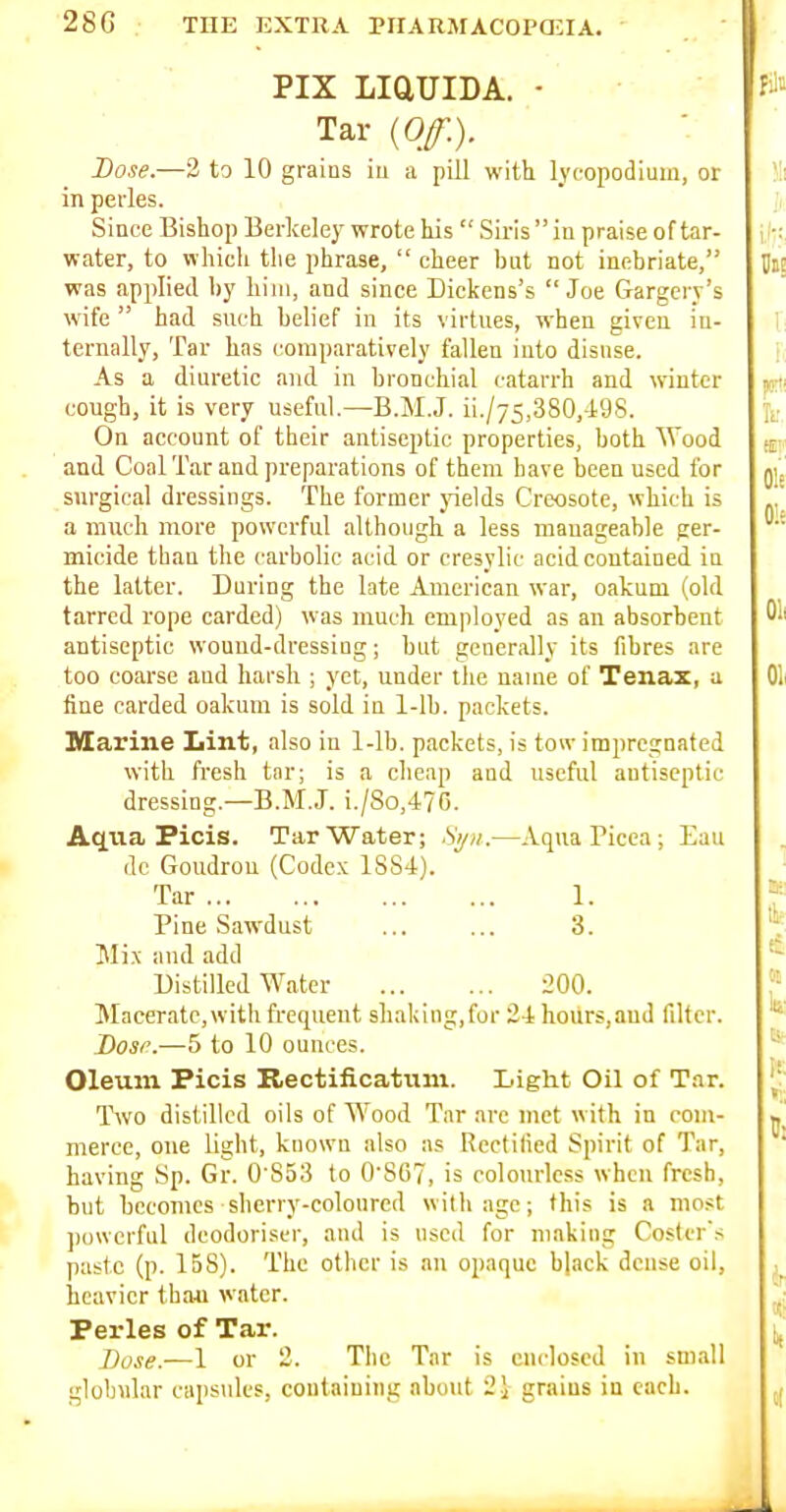 PIX LiaUIDA. - Tar {Off.). Dose.—3 to 10 grains iu a pill with lyeopodiuiu, or in perles. Since Bishop Berkeley wrote his  Siris  iu praise of tar- water, to which tlie phrase,  cheer but not inebriate, was applied b}' liiiii, and since Dickens's Joe Gargery's wife  had such belief in its virtues, when given in- ternally, Tar has comparatively fallen into disuse. As a diuretic and in bronchial catarrh and winter cough, it is very useful—B.M.J. ii./75,380,498. On account of their antiseptic properties, both Wood and Coal Tar and preparations of them have been used for surgical dressings. The former pelds Creosote, which is a much more powerful although a less manageable ger- micide than the carbolic acid or cresylic acid contained iu the latter. During the late American war, oakum (old tarred rope carded) was much employed as an absorbent antiseptic wound-dressing; but generally its fibres are too coarse and harsh ; yet, under the name of Tenax, a fine carded oakum is sold in 1-lb. packets. Marine Lint, also in 1-lb. packets, is tow impregnated with fresh tar; is a cheap and useful antiseptic dressing.—B.M.J. i./8o,476. Aqua Picis. Tar Water; Si/ii.—Aqua Picea ; Eau dc Goudrou (Codex 1884). Tar 1. Pine Sawdust ... ... 3. Mix and add Distilled AVatcr 200. Macerate, with frequent shaking,for 24 hours,and filter. Dosi'.—5 to 10 ounces. Oleum Picis Bectificatuni. Light Oil of Tar. Two distilled oils of Wood Tar are met with in com- merce, one light, known also as Rectified Spirit of Tar, having Sp. Gr. 0 853 to 0S67, is colourless when fresh, but becomes sherry-coloured with age; this is a most ])ovvcrful deodoriser, and is used for making Coster's paste (p. 158). The other is an opaque black dense oil, heavier than water. Perles of Tar. Xiose.—1 or 2. The Tar is enclosed in small globular capsules, coutaiuing about 2i grains in each.