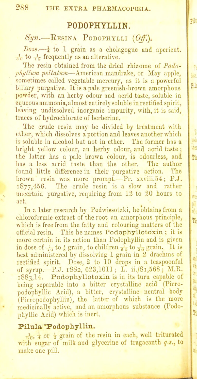 PODOPHYLLIN. ReSIXA PoDOrUYLLI {Off.). Dose.—i to 1 grain as a cholagogue and aperient. Tu tV frequently as an alterative. The resin obtained from the dried rhizome of Podo- phyJluin pellatam—Ainerifan mandrake, or ]May ajiple, sometimes called vegetable mercury, as it is a powerful biliary purgative. It is a pale greenish-brown amorphous powder, with an herby odour and acrid taste, soluble in aqueous ammonia.almost entirely soluble in rectified spirit, leaving undissolved inorganic impurity, with, it is said, traces of hydrochlorate of berberine. The crude resin may be divided by treatment with ether, which dissolves a portion and leaves another which is soluble in alcohol but not in ether. The former has a bright yellow colour, an herby odour, and acrid taste; the latter has a pale brown colour, is odourless, and has a less acrid taste than the other. The author found little difTerence in their purgative action. The brown resin was more prompt.—Pr. xxviii.5-i ; P.J. 1877,450. The crude resin is a slow and rather uncertain pm-gative, recjuiring from 12 to 20 hours to act. In a later research by Podwissotzki, he obtains from a chloroformic extract of the root an amorphous principle, which is free from the fatty and colouring matters of the official resin. This he names Podopliyllotosin ; it is more certain in its action than Podophyllin and is given in dose of -^^ to -Jr grain, to children to grain. It is best administered by dissolving 1 grain in 2 drachms of rectified spirit. Dose, 2 to 10 drops in a teaspoonful of syrup.—P.J. 1SS2, 023,1011; L. ii./8i,56S; M.Pv. 1883,14. Podophyllotoxin is iu its turn capable of being separable into a bitter crystalline acid (Picro- podophyllic Acid), a bitter, crystalline neutral body (I'icropodophyllin), the latter of which is the more medicinally active, and an amorphous substance (Podo- phyllic Acid) which is inert. Pilula 'Podopliyllin. -j's. 'r 0'' i g''' 0'' '° triturated with sugar of milk and glycerine of trogacanth 17.*., to make one pill.