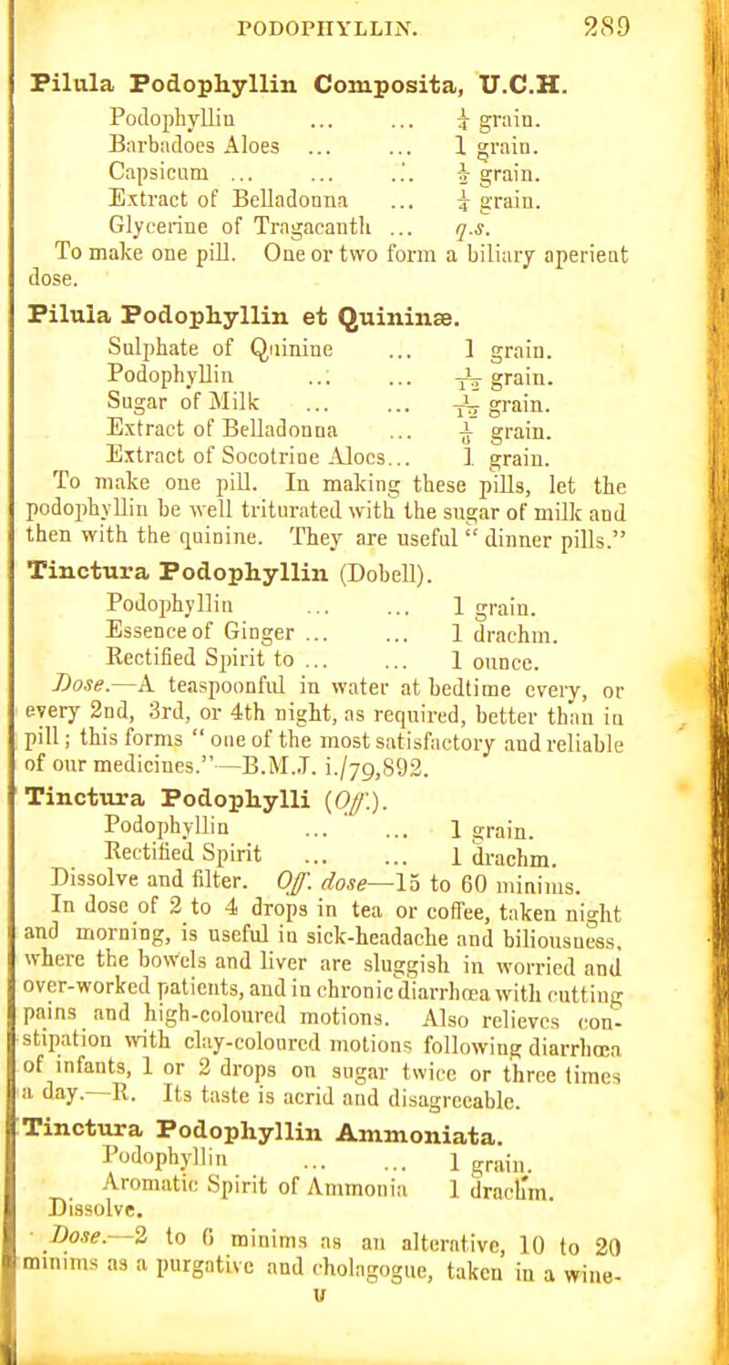 PODOPHYLLIiX. 9.89 Piliila Podophyllin Composita, U.C.H. Podophyllin ... ... 7 grain. Barbadoes Aloes ... ... 1 grain. Capsicum ... ... i grain. Extract of Belladonna ... 5- grain. Glycerine of Tragacanth ... q.s. To make one pill. One or two form a biliary aperient dose. Pilula Podophyllin et Quininse. Sulphate of Quinine ... 1 grain. Podophyllin ..; ... grain. Sugar of Milk ... ... -jir grain. E.xtract of Belladonna ... ^ grain. Extract of Socotrine Aloes... 1 grain. To make one pill. In making these pills, let the podophyllin be well triturated with the sugar of milk and then with the quinine. They ai-e useful  dinner pills. Tinctura Podophyllin (Dobell). Podophyllin ... ... 1 grain. Essence of Ginger ... ... 1 drachm. Kectified Spirit to ... ... 1 ounce. Dose.—A teaspoonfiil in water at bedtime every, or every 2nd, 3rd, or 4th night, as required, better than iu pill; this forms oueof the most satisfactory and reliable of our medicines.—B.M..T. i./7g,892. Tinctura Podophylli (0//'.). Podophyllin ... ... 1 srain. Rectified Spirit 1 drachm. Dissolve and filter. Of. dose—lb to 60 minims. In dose of 2 to 4 drops in tea or colTee, taken night and morning, is useful iu sick-headache and biliousuess, where the bowels and liver are sluggish in worried and over-worked patients, and in chronic diarrhcea with cutting pams and high-colom'ed motions. Also relieves con- stipation with clay-coloured motions followiug diarrliocn of mfants, 1 or 2 drops on sugar twice or three times a day.—R. Its taste is acrid and disagreeable. Tinctura Podophyllin Ammoniata. Podophyllin 1 grain. Aromatic Spirit of Ammonia 1 drach'm. Dissolve. Dose.~-2 to 0 minims as an alterative, 10 to 20 minmis as a purgative and cholagogue, taken in a wiue- u