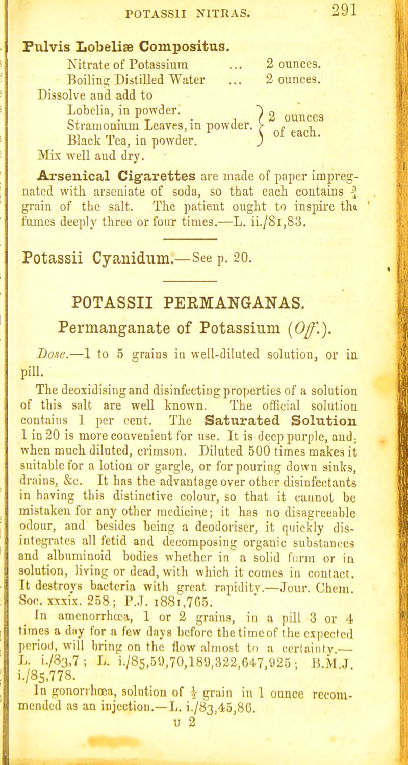 POTASSII NITRAS, Pixlvis Lobelise Compositus. Nitrate of Potassium ... 2 ounces. Boiliua; Distilled Water ... 2 ounces. Dissolve and add to Lobc4ia, in powder. Stramonium Leaves, in powder. Black Tea, in powder. Mix well and dry. Arsenical Cigarettes are made of paper impreg- nated with arscuiate of soda, so that eacli contains grain of the salt. The patient ought to inspire thi ' fumes deeply three or four times.—L. ii./8i,83. Potassii Cyanidum.—See p. 20. POTASSII PERMANGANAS. Permanganate of Potassium {Of.). Dose.—1 to 5 grains iu well-diluted solution, or in pill. The deoxidising and disinfecting properties of a solution of this salt are well known. The otKcial solution contains 1 per cent. The Saturated Solution 1 in 20 is more convenient for use. It is deep purple, and; when much diluted, crimson. Diluted 500 times makes it suitable for a lotion or gargle, or for pouring down sinks, drains, &c. It has the advantage over other disiufeotants in having this distinctive colour, so that it cannot be mistaken for any other medicine; it has no disagreeable odour, and besides being a deodoriser, it quickly dis- integrates all fetid and decomposing organic substances and albuminoid bodies whether in a solid form or in solution, living or dead, with which it comes in contacr. It destroys bacteria with great rnpiditv.—Jour. Chem. Son. xxxix. 258; P..T. i88i,7fi5. In amcnorrhcca, 1 or 2 grains, in a pill ,3 or 4 times a diiy for a few days before thetimcof the ctpeelcd period, will bring on the flow almost tn a eerlairily.— L. i./83,7; L. i./8s,59,70,18y,322,647,y25; B.M.J i./8S.778. In gonorrhoea, solution of J- grain in 1 ounce recom- mended as an injection.—L. i./83,43,8(j. u 2 2 ounces of each.