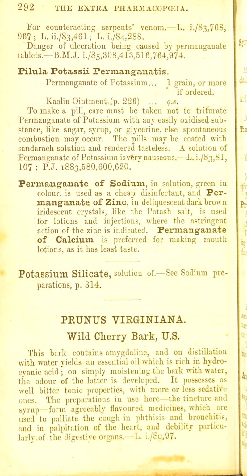 For counteracting serpents' venom.—L. i./83,7G8, 967 ; L. ii./83,461; L. i./S4:2S8. Danger of ulceration being caused by permanganate tablets.—B.M.J. i./85,308,413,516,764,97-i. Filula Potassii Ferniang'anatis. Permanganate of Potassium... 1 grain, or more if ordered. Kaolin Ointment j(p. 226) ... q.s. To make a pill, care must be taken not to triturate Permanganate of Potassium with any easily oxidised sub- stance, like sugar, syrup, or glycerine, else spontaneous combustion may occur. Tbe pills may be coated with, sandarach solution and rendered tasteless. A solution of Permanganate of Potassium is vtry nauseous.—L.i./S3,Sl, 107 ; P.J. 1883,580,600,620. Permanganate of Sodium, in solution, green in colour, is used as a cheap disinfectant, aud Per- manganate of Zinc, in deliquescent dark brown iridescent crystals, like the Potash salt, is used for lotions and injections, where the astringent action of the zinc is indicated. Permanganate of Calcium is preferred for making moulli lotions, as it has least taste. Potassium Silicate, solution of.—See Sodium pre- parations, p. 314. PRUNUS VIRGINIANA. Wild Cherry Bark, U.S. This bark contains amygdaliue, aud on distillatiou with water yields an essential oil which is rich in hydro- cyanic acid ; on simply moistening the bark with water, the odour of the latter is developed. It possesses a? well bitter tonic ]>roperties, w ith more or less sedativi- ones. The preparations in use here—the tincture and syrup—form agreeably liavoured medicines, which arc used to palliate the cough in phthisis and bronchitis, and in palpitation of the heart, and debility particu- larly.of the digestive organs. L. i./Sc,97.