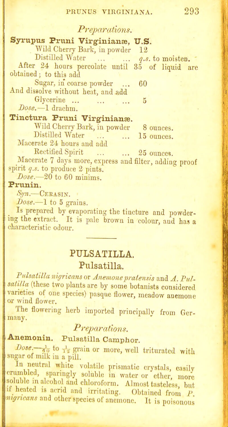 Preparations. Syrupus Primi Virgiuianee, U.S. Wild Cherry Bark, in powder 13 Distilled Water q.s. to moisten. ' After 24 hours percolate until 35 of liquid are obtained ; to this add Sugar, in coarse jiowder ... 60 And dissolve without heat, and add Glycerine ... ... ... 5 Dose.—1 drachm. Tinctiira Primi Vii-ginianse. Wild Cherry Bark, in powder 8 ounces. Distilled Water 15 ounces. Macerate 2-1 hours and add Rectified Spirit 25 ounces. Macerate 7 days more, express and filter, adding proof spirit q.s. to produce 2 pints. Lose.—20 to 60 minims. Primin. Syn.—Ceeasin. Dose.—1 to 5 grains. Is prepared by evaporating the tincture and powder- ing the extract. It is pale brown in colour, and has a characteristic odom-. PULSATILLA. Pulsatilla. PuhatiUa nigricans or Anemonep-alen-vs and A. Pal. saliJla (these two plants are by some botanists considered varieties of one species) pasque flower, meadow anemone or wind flower. The flowering herb imported principallv from Ger- many. PrejMratlons. Anemonin. Pulsatilla Camphor. ]Jose.—^\^ to grain or more, Avcll triturated with sngar of milk iu a pill. In neutral white volatile prismatic crystals, easily crumbled, sparingly soluble in water or ether, more soluble in alcohol and chloroform. Almost tasteless but il heated is acrid and irritating. Obtained from P nigricans and other species of anemone. It is poisonous