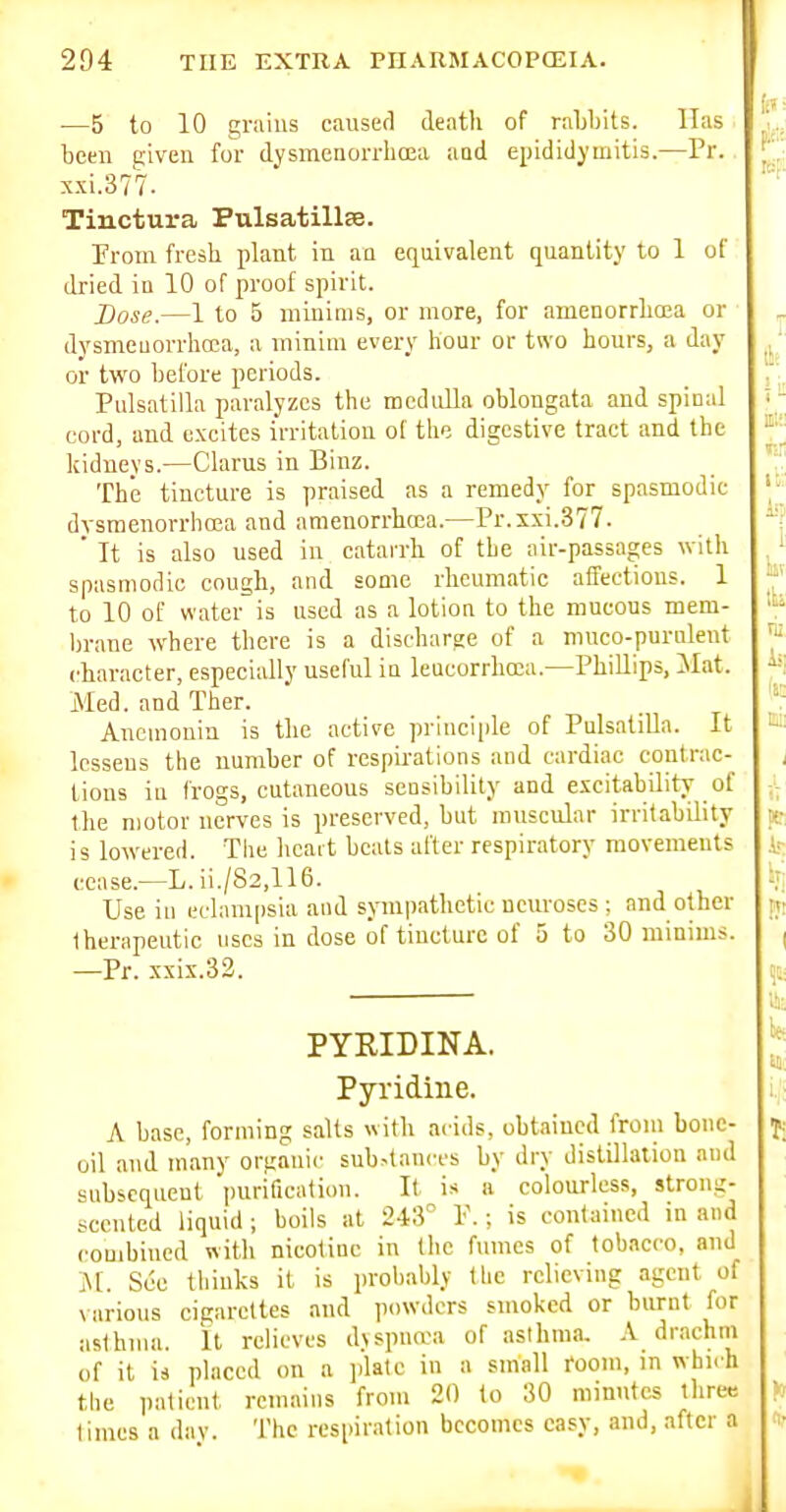 •—5 to 10 grains caused death of raljbits. lias beeir given for dysinenorrhcEa aai epididymitis.—Pr. sxi.377. Tinctura Pulsatillse. Prom fresh plant in an equivalent quantity to 1 of dried in 10 of proof spirit. Dose.—1 to 5 minims, or more, for amenorrhoea or dysmeuorrhoca, a minim every hour or two hours, a day or two before periods. Pulsatilla paralyzes the medulla oblongata and spinal cord, and excites irritation of the digestive tract and the kidneys.—Claras in Binz. The tincture is praised as a remedy for spasmodic dysmenorrhoea and amenorrhcea.—Pr.xxi.377. ' It is also used in catarrh of the air-passages with spasmodic cough, and some rheumatic affections. 1 to 10 of water is used as a lotion to the mucous mem- brane where there is a discharge of a muco-purulent character, especially useful in leueorrhoca.—PhiUips, ilat. Med. and Ther. Anemonin is the active principle of Pulsatilla. It lessens the number of respirations and cardiac contrac- tions in frogs, cutaneous sensibility and excitability of the motor nerves is preserved, but muscular irritability is lowered. The hcait beats after respiratory movements cease.—L. ii./82,116. Use iu eclampsia and sympathetic neuroses ; and other therapeutic uses in dose of tincture of 5 to 30 minims. —Pr. xxix.32. PYRIDINA. Pyridine. A base, forming salts with acids, obtained from bone- oil and many organic sub.-tanccs by dry distillation and subsequent purification. It is a colourless, strong- scented liquid ; boils at 243° P.; is contained in and combined with nicotine in the fumes of tobacco, and M. See thinks it is probably flie relieving agent of various cigarettes and powders smoked or burnt for asthma. It relieves d\spna'a of asthma. A drachm of it is placed on a jdalc in a small room, in which the patient remains frmu 20 (o 30 minutes three times a day. The respiration becomes easy, and, after a J