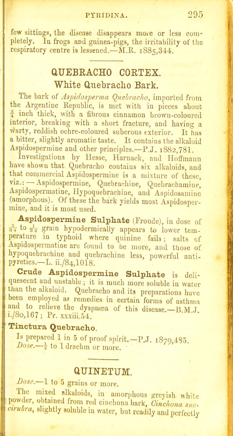 few sittings, the disease disappears moie or less com- pletely. In frogs and guinea-pigs, the irritability of the respiratory centre is lessened.—M.R. 1885,344. QUEBRACHO CORTEX. White Uiiebraclio Bark. The bark of Aspidosperma Quebracho, imported from the Argentine Republic, is met witti in pieces about I inch thick, with a fibrous cinnamon biowu-coloured interior, breaking with a short fracture, and having a warty, reddish ochre-coloured suberous exterior. It has a bitter, slightly aromatic taste. It contaios the alkaloid Aspidospermine and other principles.—P.J, 1882,78!. Investigations by Hesse, Harnaclc, and Hoffmann have shown that Quebracho contains six alkaloids, and that commercial Aspidospermine is a mixture of these, viz.: —Aspidospermine, Quebrachiue, Quebrachamiue' Aspidospermatine, Hypoquebrachiue, and Aspidosamiiic (amorphous). Of these the bark yields most Aspidosper- mine, and it is most used. Aspidospermine Sulphate (Froude), in dose of t-o aV gram hypodermically appears to lower tem- perature in typhoid where quinine fails; salts of Aspidospermatine are found to be more, and those of hypoquebrachiue and quebrachine less, powerful anti- pyretics.—L. ii./84,1018. Crude Aspidospermine Sulphate is deli- quescent and unstable ; it is much more soluble in water than the alkaloid. Quebracho and its preparations have been employed as remedies in certain forms of asthma and to relieve the dyspnosa of this disease.—J5 M J i./So,I67; Pr. xx.xiii..')4. ' ' ' Tinctura Quebracho. Is prepared 1 in .5 of proof spirit.—P.J. 1879,485. -Dow.—> to I drachm or more. • aUINETUM. Dose.—1 to 5 grains or moie. The mixed alkaloids, in amorphous greyish white powder, obtained from red ciuchona bark, Cinchona cirubra, slightly soluble in water, but readily and perfectly