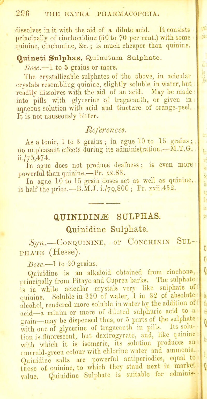dissolves in it with the aid of a dilate acid. It c.oniisls principally of cinchonidine (50 to 70 per cent.) with some quimac, ciuchouine, &c.; is much cheaper thaa quinine. Quineti Sulphas, Quinetum Sulptiate. Dose.—1 to 5 graius or more. The crystallizable sulphates of the above, in acicular crystals resembliug quinine, slightly soluble in water, but readily dissolves with the aid of an acid. May be made into pills with glj'ccrioe of tragacanth, or given in aqueous solution with acid and tincture of orange-peel. It is not nauseously bitter. References. As a tonic, 1 to 3 grains; in ague 10 to 15 grains ; no unpleasant effects during its administration.—M.T.G. ii./76,474. In ague docs not produce deafness; is even more powerful than quinine.—Pr. xx.83. In ague 10 to 15 grain doses act as well as quuiiue, is half the price.—B.M.J. i./79,800 ; Pr. xsii.lo^. aUINIDIN-E SULPHAS, duinidiiie Sulpliate. Sl/n. CONQUININE, or CONCHIMN SfL-- PHATE (Hesse). Dose.—1 to 20 grains. Quinidine is an alkaloid obtained from cinchona, principally from Pitayo and Cuprca barks. The sulphate is in white acicular crystals very like sulphate of quinine. Soluble iu 350 of water, 1 in 32 of absolute alcohol, rendered more soluble in water by the addition of acid—a minim or more of diluted sulphuric acid to a ir,-nin may be dispensed thus, or 5 parts of the sulphate with one oi glycerine of tragacanth in pills. Its sohi- Lion is lluorcsccut, but dextrogyrate, and, like qninmc with which it is isomeric, its solution ])roducef .in cmcrald-iircen colom- with clilorine water and ammonia. Quinidine salts are powerful antiperiodics, equal to tho.sc of quinine, to which llicy staud next in market value Quinidine Sulphate is suitable for admuiis-