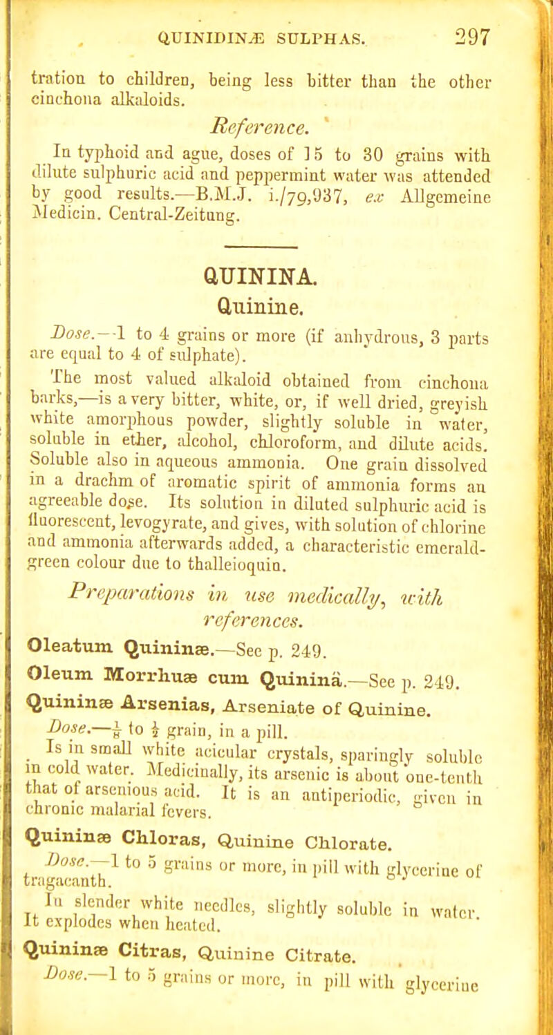 tration to chilJren, being less bitter than the other cinchona alkaloids. Reference. In typhoid and ague, doses of 15 to 30 grains with dilute sulphuric acid and peppermint water was attended by good results.—B.M.J. i./yg/JS?, ex Allgemeine Jiedicin. Central-Zeitung. aUININA. ftiiinine. I)ose.- \ to 4 grains or more (if anhydrous, 3 parts are equal to 4 of sulphate). The most valued alkciloid obtained from cinchona barks,—is a very bitter, white, or, if well dried, greyish white amorphous powder, slightly soluble in water, soluble in etier, dcohol, chloroform, and dilute acids! Soluble also in aqueous ammonia. One grain dissolved in a drachm of aromatic spirit of ammonia forms an agreeable do^e. Its solution in diluted sulphuric acid is lluorescent, levogyrate, and gives, with solution of chlorine and ammonia afterwards added, a characteristic emerald- green colour due to thalleioquin. Preparations in use medically, with references. Oleatum Quininse.—See p. 249. Oleum Morrhuse cum Quinina.—See p. 24'J. Quinine Arsenias, Arseniate of Quinine, Bose.—^ to i graiu, in a pill. _ Is in small white acicular crystals, sparingly soluble in cold water. jNfediciually, its arsenic is about one-tenth that of arseiuous acid. It is an antipcriodic, given in chronic malarial fevers. QuininsB Chloras, Quinine Chlorate. I)o.ie.--l to 5 grains or more, in i)ill with glycerine of tragacanth. ^ lu slender white needles, slightly soluble in water It explodes when heated. QuininaB Citras, Quinine Citrate. Dow—I to r, grains or more, in pill with glycerine