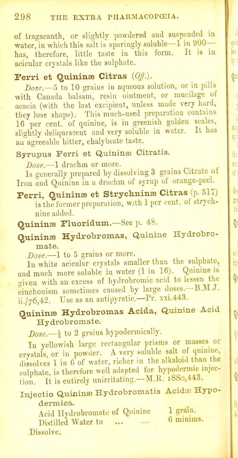 of Uagacanth, or slightly powJcTed and suspended ia water, in wliieli this salt is sparingly soluble—1 in 900— has, therefore, little taste in this form. It is in acicular crystals like the sulphate. Terri et Quininse Citras {OJ.). j)oje.—5 to 10 grains in aqueous solution, or in pills with Canada balsam, resin ointment, or mucilage of acacia (with the last excipieot, uidess made very hard, they lose shape). This much-used preparation contams 16per cent, of quinine, is in greenish golden scales, slightly deliquescent and very soluble in water. It has au'agreeahle bitter, chalybeate taste. Syrupus Ferri et Quininee Citratis. Dose.—1 drachm or more. Is generaUy prepared by dissolving 3 grains Citrate of Iron and Quinine in a drachm of syrup of orange-peel. rerri, Quinina et Strychninee Citras (p. 317) is the former prcparaliou, with 1 per cent, of strych- nine added. Quinine riuoridum.—See p. 48. Quinine Hydrobromas, Quinine Hydrobro- mate. Dose.—1 to 5 grains or more. In white acicular crvstals smaller than the sulphate, and much more soluble in water (1 in 16). Qumme is liven with an excess of hydrobromic acid to lessen the cinchouism sometimes caused by large doses.—B.M.J. ii./76,42. Use as an antipyretic.—Pr. xxi.443. Quinine Hydrobromas Acida, Quinine Acid Hy drobromate. ])ose.—i to 2 grains hypodormically. In yellowish larsc rectangular jjrisms or masses or crvstals, or in powder. A very soluble salt of quiniue, dissolves 1 iu 0 of water, richer in the alkalont than the sulphate, is therefore well adapted for hypodermic injec- tion. It is entirely unirritatiug.—M.R. iSbo,44d. Injectio Quicineo Hydrobromatis Acidw Hypo- dermica. Acid llydrobromatc of Quinine 1 grain. Distilled Water to G mmiras. Dissolve.