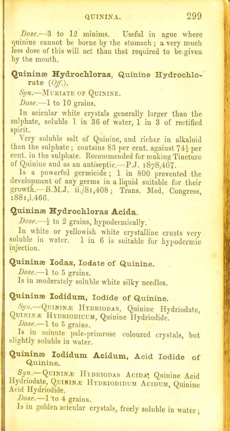 Dose.—3 to 12 minims. Useful in ague where quinine cannot be borne by the stomach ; a very much less dose of this will act than that required to be given by the mouth. QuininsB Hydrochloras, Quinine Hydrochlo- rate {Of.). Si/n.—Muriate of Quimine. Bose.—1 to 10 grains. In acicular white crystals generally larger than the sulphate, soluble 1 in 36 of water, 1 in 3 of rectified spirit. Very soluble salt of Quinine, and richer in alkaloid than the sulphate ; contains 83 per cent, against 74iper cent, in the sulphate. Eeconimeuded for making Tincture of Quiuiue and as an antiseptic.—P.J. 1878,407. Is a powerful germicide; 1 in 800 prevented the development of any germs in a liquid suitable for their growth.—B.M.J. ii./8i,408; Trans. Med. Congress, i88i,i.466. Quininse Hydrochloras Acida. Dose.—2 to 2 grains, hypodermically. In white or yellowish white crystalline crusts very soluble in water. 1 in 6 is suitable for hypodermic injection. Quininae lodas, lodate of Quinine. Bose.—1 to 5 grains. Is in moderately soluble white silky needles. Quininse lodidum, Iodide of Quinine. .Sy//.—QuiNiN/K Hydriodas, Quinine Hydriodafe, QutNiN^, Hydkiodicum, Quinine Hydriodide. Bose.—1 to S grains. Is m minute pale-primrose coloured crystals, but slightly soluble in water. Quininse lodidum Acidum, Acid Iodide of Quinine. Sy?;..—QuiNiN/t Hvdiuoda.s Acida', Quinine Acid Hydriodate, Quinin.e Hydkiouidum Acidum, Quinine Acid Hydriodide. Bose.—I'to 4 graius. Is in golden acicular crystals, freely soluble iu water;