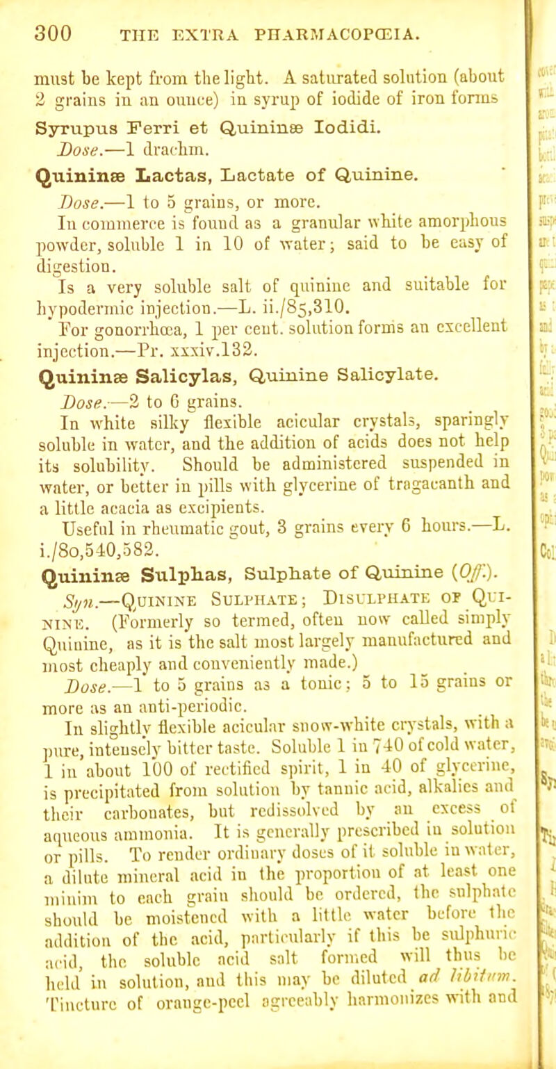must be kept from the light. A saturated solution (about 2 grains in an ounce) in syrup of iodide of iron forms Syrupus Ferri et Quininse lodidi. Dose.—1 drachm. Quininse Lactas, Lactate of Quinine. TJose.—1 to 5 grains, or more. In commerce is found as a granular white amorphous powder, soluble 1 in 10 ot water; said to be easy of digestion. Is a very soluble salt of quinine and suitable for hypodermic injection.—L. ii./85,310. ' For gonorrhoea, 1 per cent, solution forms an excellent injection.—Pr. xxxiv.132. Quinine Salicylas, Quinine Salicylate. Dose.—2 to 6 grains. In white silky flexible acicular crystals, sparingly soluble in water, and the addition of acids does not help its solubility. Should be administered suspended in water, or better in pills with glycerine of tragacanth and a little acacia as excipients. Useful in rheumatic %o\it, 3 grains every 6 hours.—L. i./8o,540,383. Quininse SulpHas, Sulphate of Quiuiae {Off.). Syn.—Quinine Sulphate; Disulphate of Qui- nine. (Formerly so termed, often now called simply Quiaine, as it is the salt most largely manufactured and most cheaply and conveniently made.) Dose.—1 to 5 grains as a tonic: 5 to 13 grains or more as an anti-periodic. In slightlv flexible acicular snow-white crystals, with a pure, inteuse'ly bitter taste. Soluble 1 in 7-iO of cold water, 1 iu'about 100 of rectified spirit, 1 in 40 of glycerine, is precipitated from solution by tannic acid, alkalies and their carbonates, but rcdissolved by au excess of aqueous ammonia. It is generally prescribed in solution or pills. To render ordinary doses of it soluble in water, a dilute mineral acid in the proportion of at least one minim to each a;raiu should be ordered, the snlphatc should bo moistened with a little water before the addition of the acid, particularly if this be sulphuric acid, the .soluble acid salt formed will thus be held in solution, and this may be diluted ad libJiinn. Tiucturc of ornnge-pcel agreeably harmonizes with and