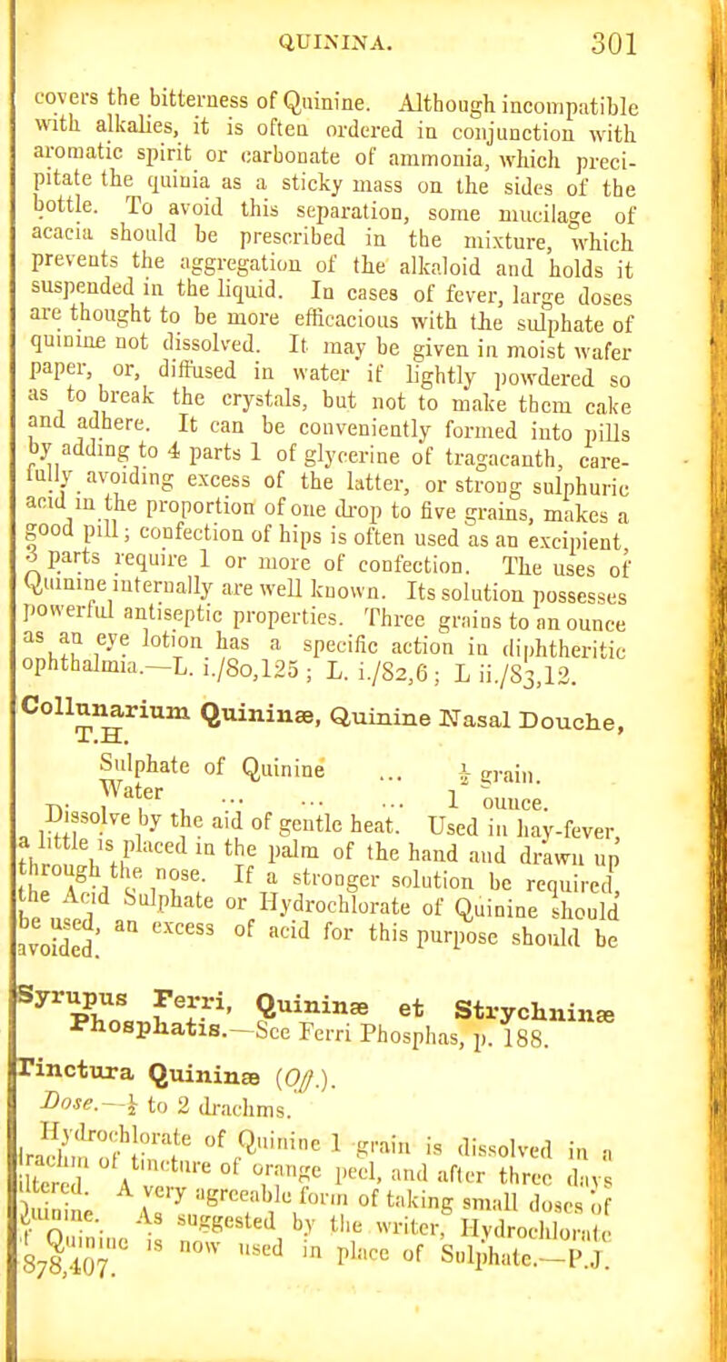 covers the bitterness of Quinine. Although incompatible with alkalies, it is often ordered in conjunction ^vith aromatic spirit or carbonate of ammonia, which preci- pitate the^ quinia as a sticky mass on the sides of the bottle. To avoid this separation, some mucilage of acacia should be prescribed in the mi.xture, which prevents the aggregation of the alkaloid and holds it suspended m the liquid. In cases of fever, large doses are thought to be more efRoacious with the sulphate of quinine not dissolved. It may be given in moist wafer paper, or, diffused in water if lightly jiowdered so as to break the crystals, but not to make them cake and adhere. It can be conveniently formed into pills by adding to 4 parts 1 of glycerine of tragacanth, care- lullv avoiding excess of the latter, or strong sulphuric anid in the proportion of one di-op to five grains, makes a good piU; confection of hips is often used as an excipient ^parts require 1 or more of confection. The uses of (Quinine internally are weU known. Its solution possesses powerful antiseptic properties. Three grains to an ounce as an eye lotion has a specific action in diphtheritic ophthalmia.-L. i./8o,125 ; L. i./82,6; L ii./83,12. Collunarium Quininae, Quinine Nas&l Douche, Sulphate of Quinine ... i grain T,- f , l ounce. D ssolve by the aid of gentle heat. Used in hay-fever, the Acid Sulphate or Ilydrochlorate of Quinine hould Loidel: °^ ^ Syrupus Perri, Quinine et Strychnin* Phospliatis.-Sce Ferri Phosphas p. 188 rinctura Quinina {OJ.). Bnse. — \ to 2 draclims. iradun'nn'''t /^''^ 1 g'^am is dissolved in n iH.mne. As suggested by the writer, Hydrocliloralc 878,407  Snliate. P.J.