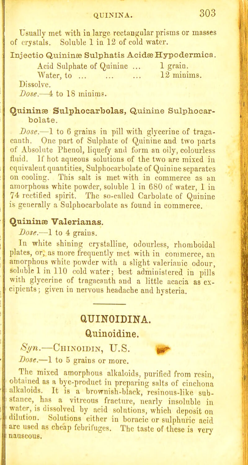 Usually met with in large rectangular prisms or masses of irjstals. Soluble 1 ia 12 of cold water. Injectio Quininee Sulpliatis AcidseHypodermics. Acid Sulphate of Quiuiae ... 1 grain. Water, to ... ... ... 12 minims. Dissolve. Dose.—4 to IS iriinims. Qiiininse Sulphocar'bolas, Quinine Sulphocar- bolate. I)ose.—1 to 6 grains in pill with gl3'cerine of traga- canth. One part of Sulphate of Quinine and two parts of Absolute Phenol, liquefy ami form an oily, colourless fluid. If hot aqueous solutions of the two are mixed in equivalent quantities, Sulphocarbolate of Quinine separates on cooling. This salt is met with in commerce as an amorphous white powder, soluble 1 in 680 of water, 1 in 74 rectified spirit. The so-called Carbolate of Quinine is geuerally a Sulphocarbolate as found in commerce. Quininse Valerianas. Dose.—1 to 4 grains. In white shining crystalline, odoiu'less, rhomboidal plates, or, as more frequently met vvith in commerce, an amorphous white powder with a slight valerianic odour, soluble 1 in 110 cold water; best administered in pills with glycerine of tragacanth and a little acacia as ex- cipients; given in nervous headache and hysteria. QUINOIDINA. Cliiinoidine. Syn.—CiiiNoiDiN, U.S. ^ Dose.—1 to 5 grains or more. The mixed amorphous alkaloids, purified from resin, obtained as a bye-product in preparing salts of cinchona alkaloids. It is a brownish-black, resinous-like sub- stance, has a vitreous fracture, nearly insoluble in water, is dissolved by acid solutions, which deposit on dilution. Solutions cither in boracic or sulphuric acid are used as cheap febrifuges. The taste of these is yen' nauseous.
