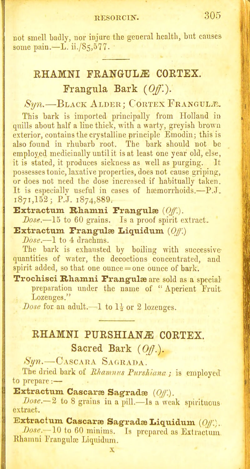 RESORCIN. not smell badly, nor injarc the general healtli, but causes some pain.—L. ii./S5,577. RHAMNI FRANGTJLJE CORTEX. Frangula Bark {Off.). Syn.—Black Alder; CortexFkangul^T:, This bark is imported principally from Holland in quills about half a line tliiclc, with a v\arty, greyish brown exterior, contains the crystalline principle Emodin; this is also found in rhubarb root. The bark should not be employed medicinally until it is at least one year old, else, it is stated, it produces sickness as well as purging. It possesses tonic, laxative properties, does not cause griping, or does not need the dose incrciised if habitually taken. It is especially useful in cases of hfcmorrhoids.—P.J. 1871,152; P.J. 1874,889. Extractum Khamni Frangulse (Off'.). Dose.—15 to 60 grains. Is a proof spirit extract. Extractum Frangtilse Liquidum [Off'.) Dose.—I to 4 drachms. The bark is exhausted by boHiug with successive quantities of water, the decoctions concentrated, and spirit added, so that one ounce = one ounce of bark. Trochisci Rhamni Frang-ulse arc sold as a special preparation imder the name of  Aperient Fruit Lozenges. Dosi; for an adult.—1 to li or 2 lozenges. RHAMNI PURSHIANiE CORTEX. Sacred Bark (0//.). iSl/n. CASCARA Sa(iRA1 >A. The dried bark of Rliamiiits Purshiaiia ; is employed to prepare:— Extractum Cascarse Sagradse [Oj/'.). Dose.~2 to 8 grains iu a pill.—Is a weak spirituous extract. Extractum Cascarae SagradseLiquidum {Of.). /)ost;.~10 to 00 minims. Is prepared as Extractum Rhamni Prangulic Liquidum. X
