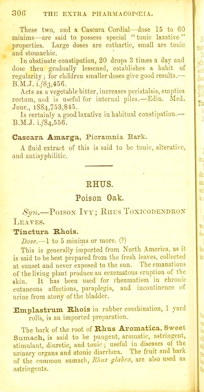 These two, and a Cascara Cordial—dose 15 to GO minims—are said to possess special  tonic laxative properties. Large doses are cathartic, small are tonic and stomachic. In obstinate constipation, 20 drops 3 times a day and dose theo gradually lessened, establishes a habit of regularity ; for children smaller doses give good results.—• B.M.J. i./83,456. Acts as a vegetable bitter, increases peristalsis, empties rectum, and is nscful for internal piles.—Edin. Med. Jour.., 1884,753,845. Is certainly a good laxative in habitual constipation.— B.M.J. i./84,556. Cascara Amarga, Picramnia Bark. A fluid extract of this is said to be tonic, alterative, aud antisyphilitic. RHUS. Poison Oak. Syn.—Poison Ivy; Rnus Toxicodendrox Leaves. Tinctura Rhois. Dose.—1 to 5 minims or more. (?) This is generally imported from North America, as it is said to be best prepared from the fresh leaves, collected at sunset and never exposed to the sun. The emanations of the living plant produce an eczematous eruption of flic skin. It has been used for rheumatism in chronic cutaneous affections, paraplegia, aud iuconfinencc of urine from atony of the bladder. Emplastruni Rliois in rubber combination, 1 yard rolls, is an imported preparation. The bark of the root of Rhus Aromatica, Sweet Sumach, is said to be pungent, aromatic, astringent, stimulant, diuretic, and tonic-; useful in diseases of the urinary organs and atonic diaribroa. The fruit and bark of the common sumach, RJtiis glabra, arc also used as .istringents.
