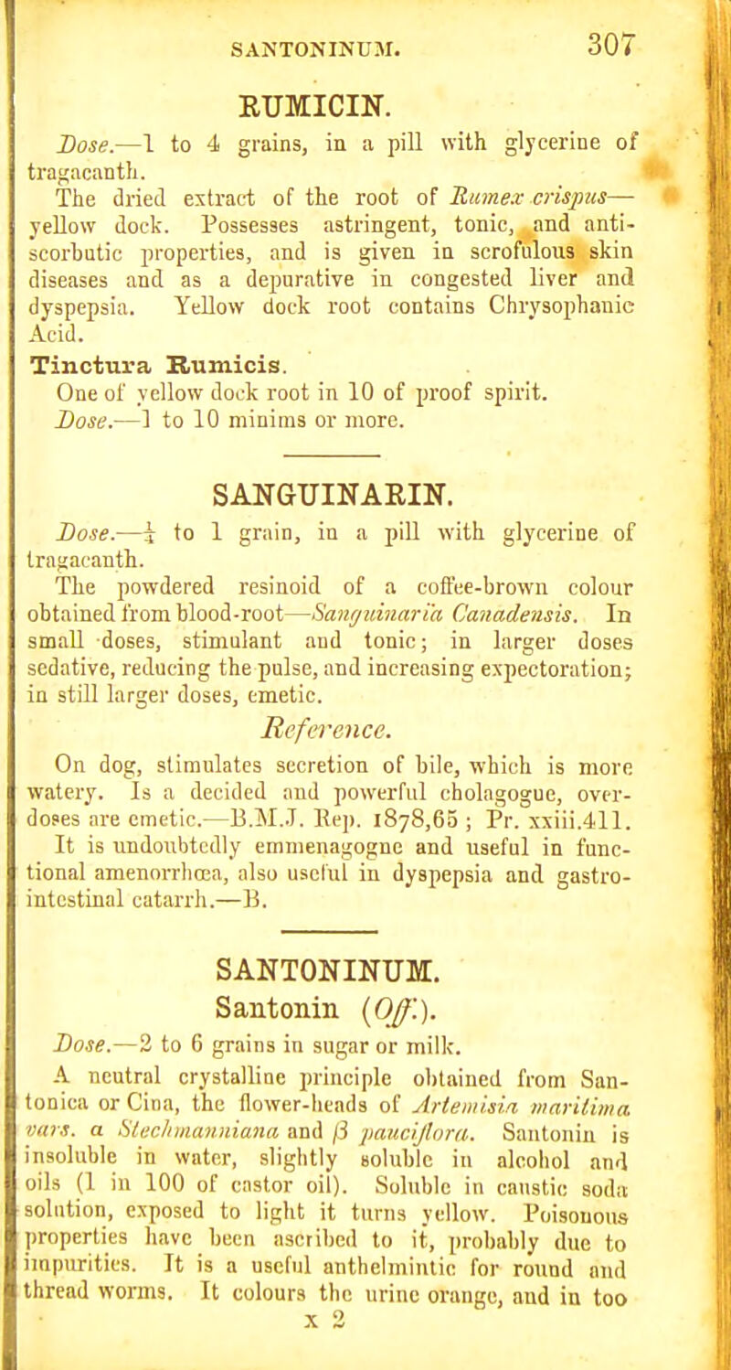 RUMICIN. Dose.—1 to 4 grains, in a pill with glycerine of tragacanth. The dried extract of the root of Rime.v crispus— yellow dock. Possesses astringent, tonic, and anti- scorbutic jn-operties, and is given in scrofulous skin diseases and as a depurative in congested liver and dyspepsia. Yellow dock root contains Chrysophanie Acid. Tinctura Rumicis. One of yellow dock root in 10 of proof spirit. Dose.—] to 10 minims or more. SANGUINAEIN. Dose.—\ to 1 grain, in a piU with glycerine of tragacanth. The powdered resinoid of a coffee-brown colour obtained from blood-root—Sawjvmari'a Canadensis. In small doses, stimulant and tonic; in larger doses sedative, reducing the pulse, and increasing expectoration; in still larger doses, emetic. Reference. On dog, stimulates secretion of bile, which is more watery. Is a decided and powerful cholagogue, over- doses are emetic.—B.M.J. Ee]). 1878,65 ; Pr. xxiii,411. It is undoubtedly emnienagognc and useful in func- tional amenorrhoea, also uscrui in dyspepsia and gastro- intestinal catarrh.—B. SANTONINUM. Santonin {OJ}'.). Dose.—2 to 6 grains in sugar or milk. -\ neutral crystalline principle obtained from San- tonica or Cina, the flower-heads of Artemisifi mar'Uima vitrs. a SlecJiinaniiiana and ji pancijlom. Santonin is insoluble in water, slightly soluble in alcohol and oils (1 in 100 of castor oil). Soluble in caustic soda solution, exposed to light it turns yellow. Poisonous properties have been ascribed to it, probably due to impurities. It is a useful anthelmintic for round and thread worms. It colours the urine orange, and in too