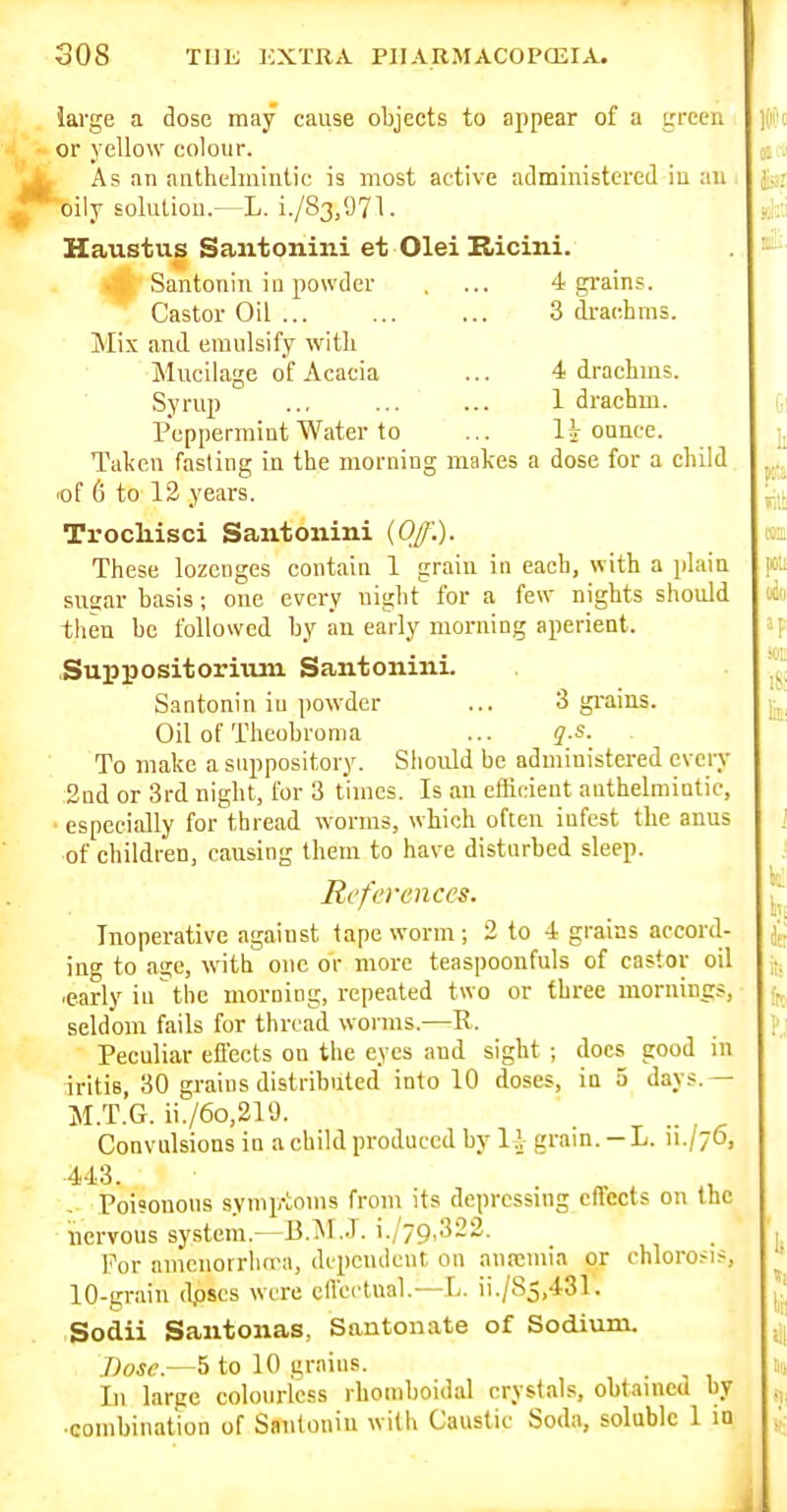 large a dose may cause objects to appear of a green or yellow colour. I As an anthelmintic is most active administered in an oily soluliou.^L. i./83,971. Haustus Saiitonini et Olei Kicini. Santonin iu powder . ... 4 grains. Castor Oil ... 3 di-aohms. Mix and emulsify with Mucilage of Acacia ... 4 drachms. Syrup ... ... ... 1 drachm. Peppermint Water to ... oance. Taken fasting in the morning makes a dose for a child lof 6 to 12 years. Trocliisci Santonini {Of.). These lozenges contain 1 grain in each, with a plain suaar basis ; one every night for a few nights should then be followed by an early morning aperient. Suppositorimn Santonini. Santonin iu powder ... 3 grains. Oil of Theobroma ... qs. To make a suppository. Should be administered every 2nd or 3rd night, for 3 times. Is an efficient anthelmintic, especially for thread worms, which often infest the anus of children, causing them to have disturbed sleep. References. Inoperative against tape worm ; 2 to 4 grains accord- ing to age, with one or more teaspoonfuls of castor oil •early in the morning, repeated two or three mornings, seldom fails for thread worms.—R. Peculiar effects on the eyes and sight ; docs good iu iritis, 30 grains distributed into 10 doses, in 5 days.— M.T.G. ii./6o,219. Convulsions in a child produced by l.V grain. -L. n./yo, Poi'onons symptoms from its depressing effects on the nervous system.—B.^I.J. i./79,322. For amcnorrlura, depcucleut on anremia or chlorosis, 10-grain (l,oscs were effectual.—L. ii./S5,431. Sodii Santonas, Santonate of Sodium. Dose.—5 to 10 grains. Li large colourless rhomboidal crystals, obtained by ■combination of Sanitoniu witii Caustic Soda, soluble 1 in