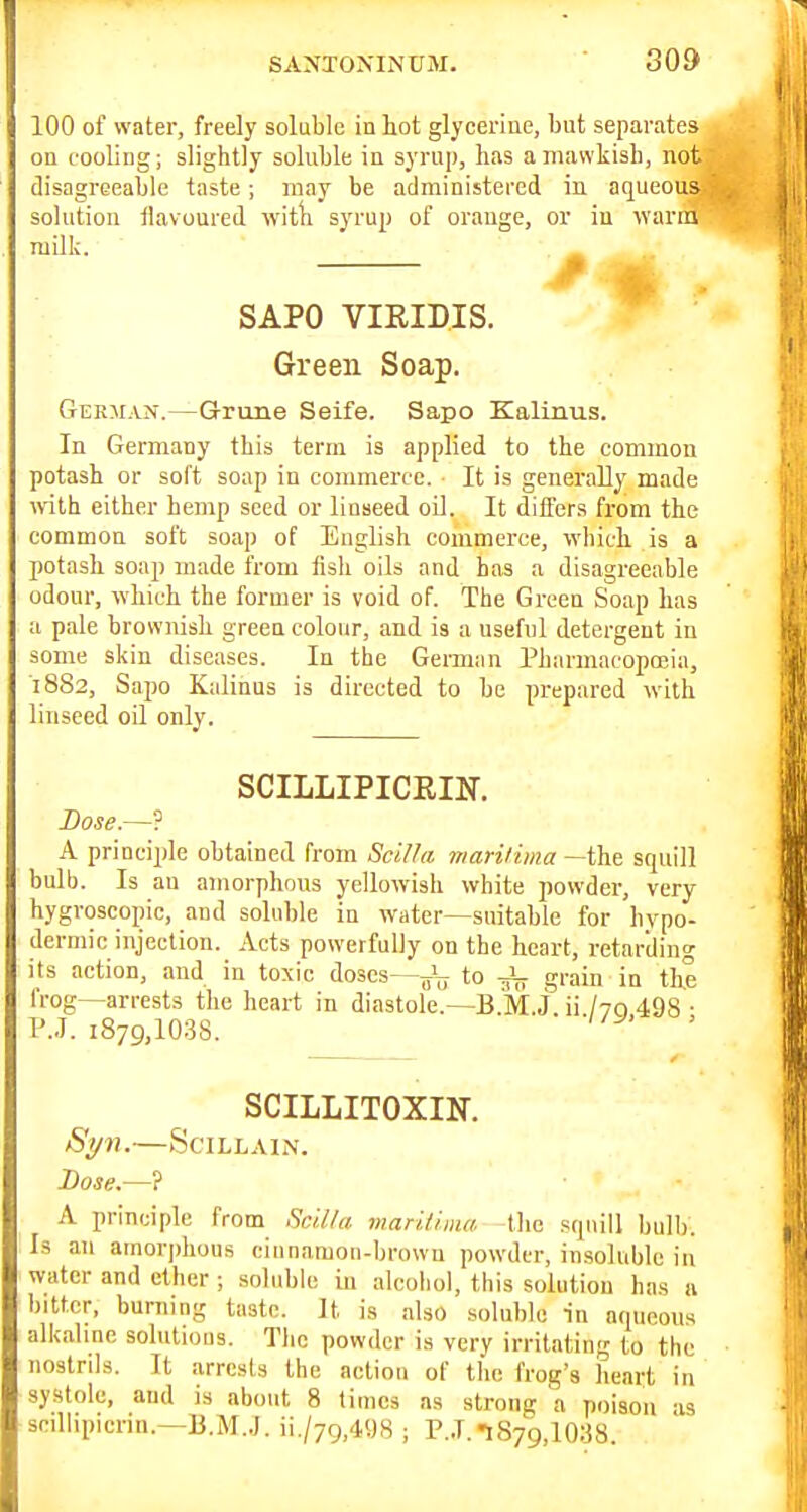 100 of water, freely soluble in hot glycerine, but separates ou cooling; slightly soluble in syrup, has a mawkish, not disagreeable taste; may be administered in aqueous solution tlavoured witli syrup of orange, or in ivarin milk. SAPO VIRIDIS. Green Soap. German.—Grune Seife. Sapo Kalinus. In Germany this term is applied to the common potash or soft soap in commerce. It is generally made with either hemp seed or linseed oil. It differs from the common soft soap of English commerce, which is a potash soap made from fish oils and has a disagreeable odour, which the former is void of. The Green Soap has a pale brownish green colour, and is a useful detergent in some skin diseases. In the German Pharmacopoeia, 1882, Sapo Kalians is directed to be prepared with linseed oil only. SCILLIPICEIK Dose.—? A principle obtained from ScU^a inarilima —the squill bulb. Is an amorphous yellowish white powder, very hygroscopic, and soluble in water—suitable for hypo- dermic injection. Acts powerfully on the heart, retarding its action, and in toxic doses—to grain in the frog—arrests the heart in diastole.—B.M.j. ii /vo 498 ■ P.J. 1879,1038. SCILLITOXIN. Syn.—SciLLAiN. Dose—7 A principle from Sc'd/a. maritima tlie squill bull). Is an amorjihous eiunamon-browu powder, insoluble in water and ether ; soluble in alcohol, this solution has a bitter, burning taste. It is also soluble in aqueous alkahne solutions. The powder is very irritating to the nostrils. It arrests the action of the frog's heart in systole, and is about 8 times as strong a poison -is scillipicrin.—li.i\I..J. ii./79,498 ; P..T. 1879,1038