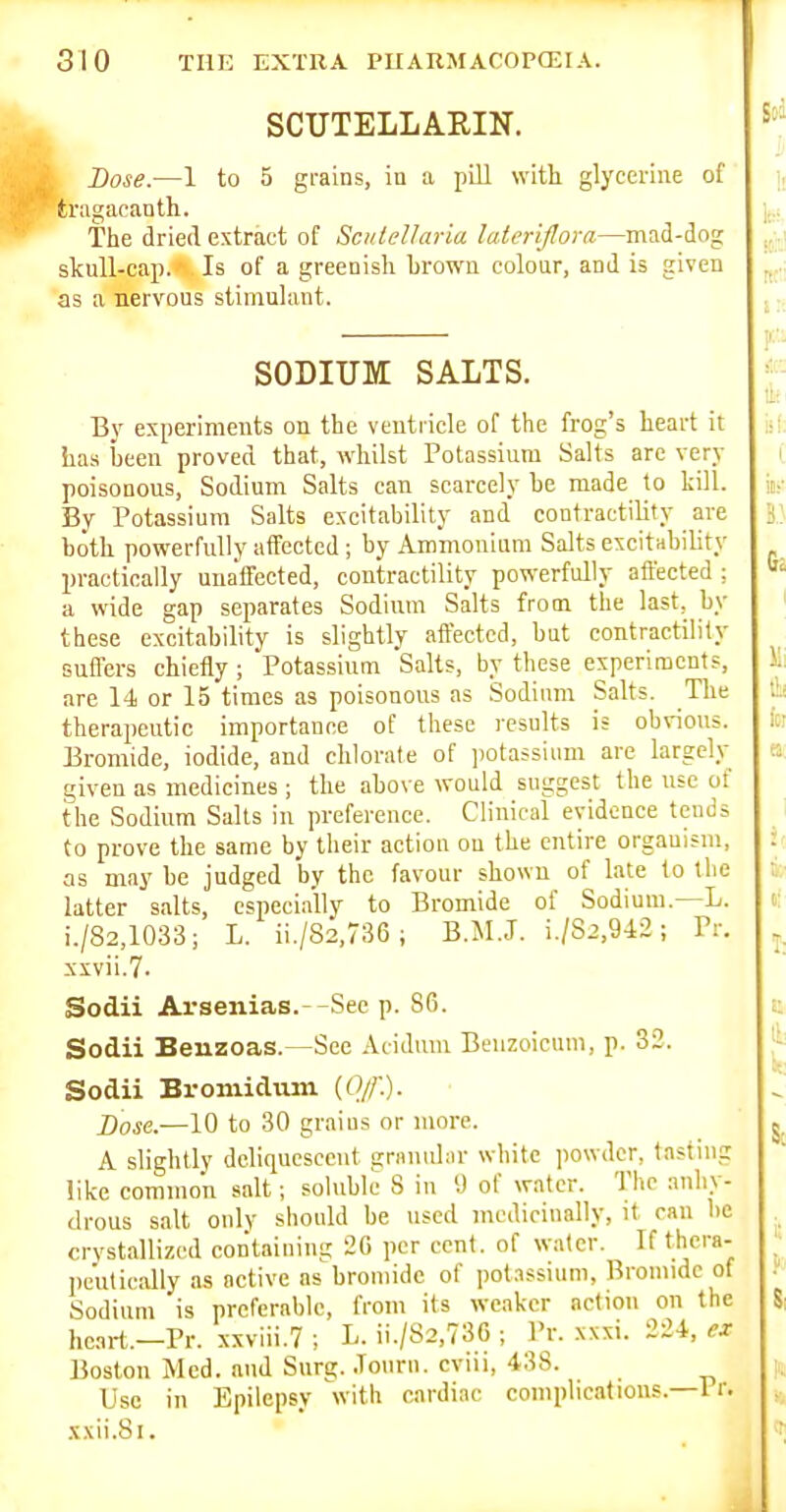 SCUTELLARIN. Dose.—1 to 5 grains, in a pill with glycerine of tragacanth. The dried extract of ScnleUaria lateriflora—mad-dog skull-cap. Is of a greenish hrown colour, and is given as a nervous stimulant. SODIUM SALTS. By experiments on the ventricle of the frog's heart it has been proved that, whilst Potassium Salts arc very poisonous. Sodium Salts can scarcely he made to kill. By Potassium Salts excitability and contractility are both powerfully affected; by Ammonium Salts excitHbility practically unaffected, contractility powerfully affected : a wide gap separates Sodium Salts from the last, by these excitability is slightly affected, but contractility suffers chiefly; Potassium Salts, by these experiments, are 14 or 15 times as poisonous as Sodium Salts. The therapeutic importance of these results is obvious. Bromide, iodide, and chlorate of jiotassiimi are largely given as medicines ; the above would suggest the use of the Sodium Salts in preference. Clinical evidence tends to prove the same by their action on the entire organism, as may be judged by the favour shown of late to tlie latter salts, especially to Bromide of Sodium.—L. i./82,1033; L. ii./82,736 ; B.M.J. i./82,9-i2; Pr. xxvii.7. Sodii Arseiiias.--See p. 86. Sodii Beuzoas.—See Atidum Beuzoicum, p. 32. Sodii Bromidmn {Ofl'). Dose.—10 to 30 graius or more. A slightly deliquescent gramdar white powder, tasting like common salt; soluble 8 in 9 of water. The anhy- drous salt only sbould be used medicinally, it ran be crystallized cotitaining 2G per cent, of water. If thera- peutically as active as bromide of potassium. Bromide of Sodium is preferable, from its weaker action on the he.irt.-Pr. xxviii.7 ; L. ii./S2,73C ; Pr. xxxi. 224, « Boston Med. and Surg. .Tourn. cviu, 438. Use in Epilepsy with cardiac complications.—1 r. xxii.Si.