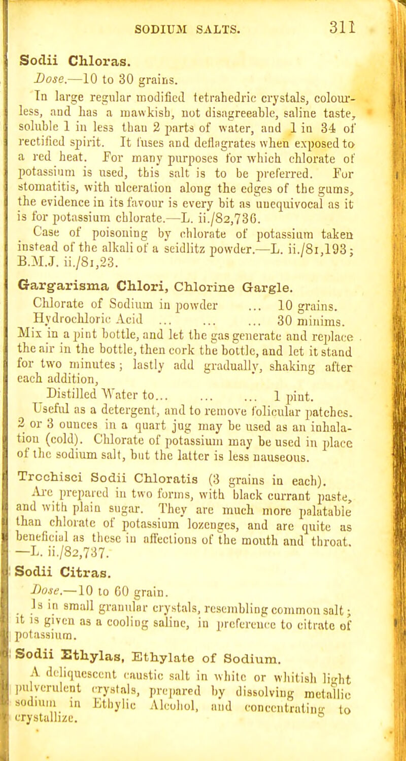 Soclii Chloras. Dose.—10 to 30 grains. In large regular modified tetrahedric crystals, coloiu'- less, and has a luavvkisb, not disagreeable, saline taste^ soluble 1 in less tbau 2 parts of water, and 1 in 34 of rectified spirit. It fuses and deflagrates when exposed to a red heat. Per many purposes for whicb chlorate of potassium is used, this salt is to be preferred. Pur stomatitis, with ulceration along the edges of the gums, the evidence in its favour is every bit as unequivocal as it is for potassium chlorate.—L. ii./82,736. Case of poisoning by chlorate of potassium takeu instead of the alkali of a seidlitz powder.—L. ii./8i,193: B.M.J. ii./8i,23. Gargarisma Chlori, Chlorine Gargle. Clilorate of Sodium in powder ... 10 grains. Hydrochloric Acid 30 minims. Mix in a pint bottle, and let the gas generate and replace the air in the bottle, then cork the bottle, and let it stand for two minutes ; lastly add gradually, shaking after each addition. Distilled \Vatcr to 1 pint. Useful as a detergent, and to remove folicular patches. 2 or 3 ounces in a quart jug may be used as an inhala- tion (cold). Chlorate of potassium may be used in place of the sodium salt, bnt the latter is less nauseous. Trcohisci Sodii CMoratis (3 grains in each). iU-e prepared in two forms, witb black currant paste, and with plain sugar-. They are much more ])alatable' than chlorate of potassium lozenges, and arc quite as beneficial as these in affections of the mouth and throat —L. ii./82,737. Sodii Citras. J)osf.~\Q to CO grain. _ Is in small grannlnr crystals, resembling common salt; it IS given as a cooling saline, in ])refcrcuce to citrate of potassium. Sodii Etliylas, Ethylate of Sodium. A deliquescent caustic salt in white or whitish lic^ht pulverulent crystals, prepared by dissolving metatlio sodium in Etbylic Alcohol, and conccntraliug to crystallize. °