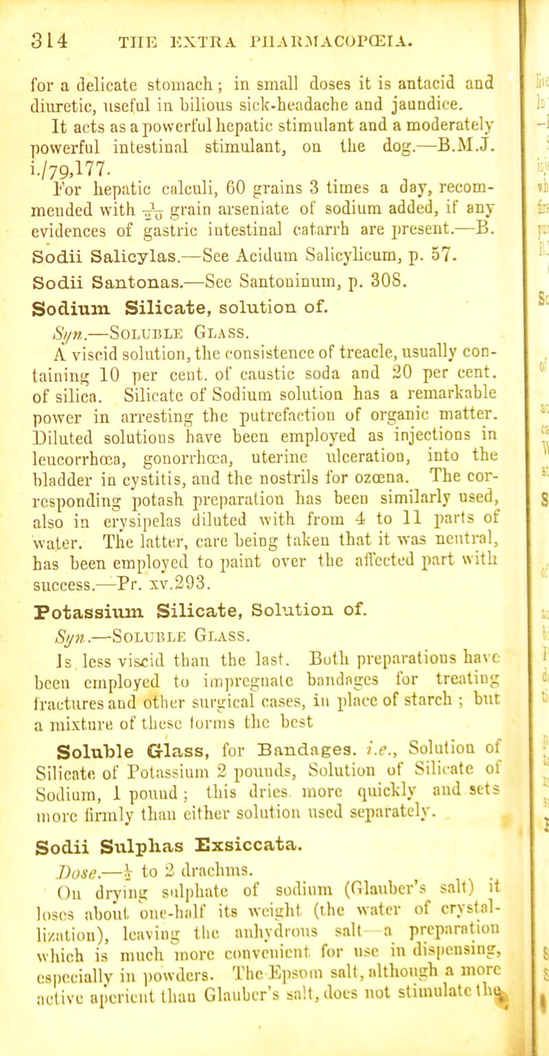 for a delicate stomach ; in small doses it is antacid and diuretic, useful in bilious sick-headache and jaundice. It acts as a powerful hepatic stimulant and a moderately powerful intestinal stimulant, on the dog.—B.M.J. i./79,177. I'or hepatic calculi, CO grams 3 times a day, recom- mended with rrjj grain arseniate of sodium added, if any evidences of gastric intestinal catarrh are present.—B. Sodii Salicylas.—See Acidum vSalicylicum, p. 57. Sodii Santonas.—See Santoninum, p. 308. Sodium Silicate, solution of. S//n..—Soluble Glass. A viscid solution, the consistence of treacle, usually con- taining 10 per cent, of caustic soda and 20 per cent, of silica. Silicate of Sodium solution has a remarkable power in arresting the putrefaction of organic matter. Diluted solutions have been employed as injections in leucorrhoca, gonorrhoea, uterine ulceration, into the bladder in cystitis, and the nostrils for ozoena. The cor- responding potash preparation has been similai-ly used,^ also in erysipelas diluted with from 4 to 11 parts of water. Tlie latter, care being taken that it was neutral, has been employed to paint over the affected part with success.—Pr. xv.293. Potassiiun Silicate, Solution of. Syn.—Soluble Glass. Is less viscid than the last. Both preparations have been employed to impi-cgnale bandages for treating Iractures and other surgical cases, in place of starch ; but a mixture of these forms the best Soluble Glass, for Bandages, i.e.. Solution of Silicate of Potassium 2 pounds, Solution of Silicate of Sodium, 1 pound; this dries more quickly and sets more linnly than either solution used separately. Sodii Sulplias Exsiccata. J)use.—V to 2 drachms. On drying sulphate of sodium (Glauber's salt) it loses about one-half its weiglit (the water of crystal- lization), leaving tlic anhydrous salt a preparation which is much uiorc convenient for use in dispensmg, especially in powders. The Ki)siim salt, although a more active aperient than Glauber's salt, does not stimulateIh^