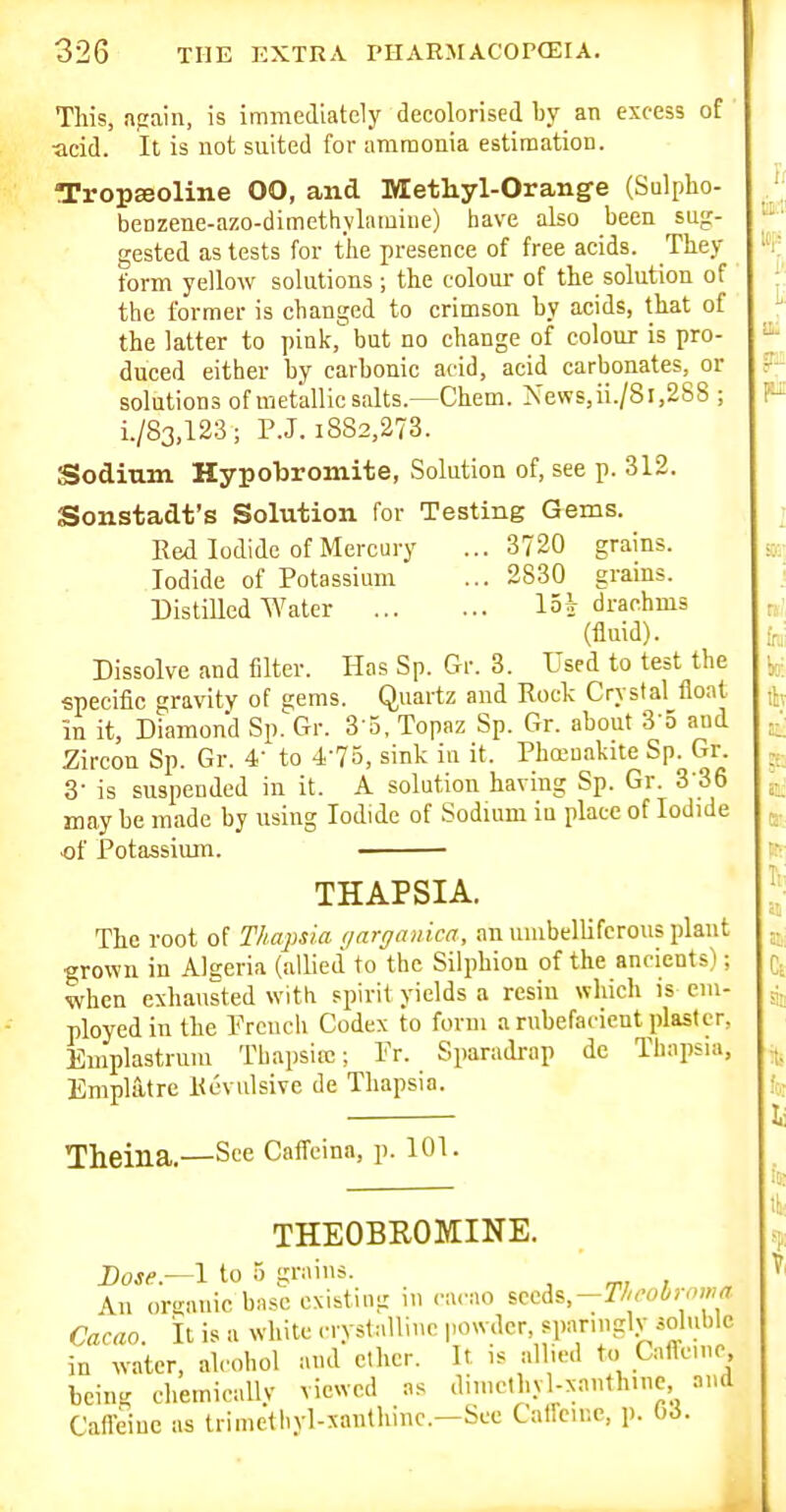 This, apain, is immediately decolorised hy an excess of ■acid. It is not suited for ammonia estimation. TropEeoline 00, and Methyl-Orange (Sulpho- benzene-azo-dimethyhiiuine) have also been sug- gested as tests for the presence of free acids. They form yellow solutions; the coloui- of the solution of the former is changed to crimson by acids, that of the latter to pink, but no change of colour is pro- duced either by carbonic acid, acid carbonates, or solutions ofmetallic salts.—Chem. News,ii./8i,288 ; i./83,123; P.J. 1882,273. Sodium Hypobromite, Solution of, see p. 312. Sonstadt's Solution for Testing Gems. Red Iodide of Mercury ...3720 grains. Iodide of Potassium ... 2830 grains. Distilled Water loj drachms (fluid). Dissolve and filter. Has Sp. Gr. 3. Used to test the specific gravity of gems. Quartz and Rock Crystal float in it, Diamond Sp. Gr. S'a, Topaz Sp. Gr. about S'S and Zircon Sp. Gr. 4' to 4-75, sink in it. Pha-nakite Sp. Gr. 8- is suspended in it. A solution having Sp. Gr. 3-36 may be made by using Iodide of Sodium in place of Iodide of Potassium. THAPSIA. The root of Thapsia yarganica, an uiubelliferous plant grown in Algeria (allied to the Silphion of the ancients); when exhausted with spirit yields a resin which is em- ployed in the Prcnch Codex to form a rnbefacicut plaster, Emplastrum Tbapsirc; Fr. Sparadrap de Thapsia, Empia.tre Revulsive de Thapsia. Theina.—See Caffeina, p. 101. THEOBROMINE. I)ose.—\ to 5 gniins. All (nxrnuic bnsc existiug in <u-ao i::^^%~Th'ohr<ma Cacao, it is a white cryslallinc powder, sparingly soluble in water, ahohol and ether. It is allied to Cafle.nc being chemically viewed as dimclhyl-xnnthine and Caffeine as trimethyl-sanlliinc-—S>-'«; Caffeine, p. OJ.