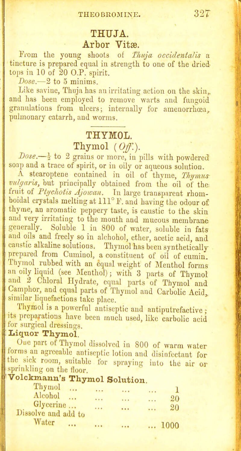 THEOBROMIIsE. 32T THUJA. Arbor VitsB. From the young shoots of Thuja occidentalis a tincture is prepared equal in strength to one of the dried tops in 10 of 20 O.P. spirit. Dose.—2 to 5 minims. Like snviue, Thuja has an irritating action on the skin,, and has heeu employed to remove warts and fungoid granulations from ulcers; internally for amenorrhcea, pulmonary catarrh, and worms. THYMOL. Thymol [Of.). Dose.—I to 2 grains or more, in pills with powderetS soap and a trace of spirit, or in oily or aqueous solution. A stoaroptene contained in oil of thyme, Thymus vulgaris, but principally obtained from the oil of the fruit of Pti/chotis Ajowaii. In large transparent rhom- boidal crystals melting at 111° 1<\ and having the odour of thyme, an aromatic peppery taste, is caustic to the skin and very irritating to the mouth and mucous membrane generally. Soluble 1 iu 800 of water, soluble in fats and oils and freely so in alchohol, ether, acetic acid, and caustic alkaline solutions. Thymol has been synthetically prepared from Cuminol, a constituent of oil of cumin. Thymol rubbed with an equal weight of Menthol forms an oily liquid (see Menthol); with 3 parts of Thymol and 2 Chloral Hydrate, equal parts of Thymol and Camphor, and equal parts of Thymol and Carbolic Acid similar liquefactions take place.  Thymol is a powerful antiseptic and antiputrefactive ■ Its preparations have been much used, like carbolic acid tor surgical dressings. Liquor Thymol. Quo part of Thymol (Ussolvcd in 800 of warm water forms au agreeable antiseptic lotion and disinfectant for thc^ s.ok room, suitable for spraying iutu the air or sprinkling on the floor. Volckmann's Thymol Sohxtion Thymol ■ _ 1 Alcohol ... ... ' 20 Glycerine ... ... ... [ 20 Dissolve and add to filter 1000