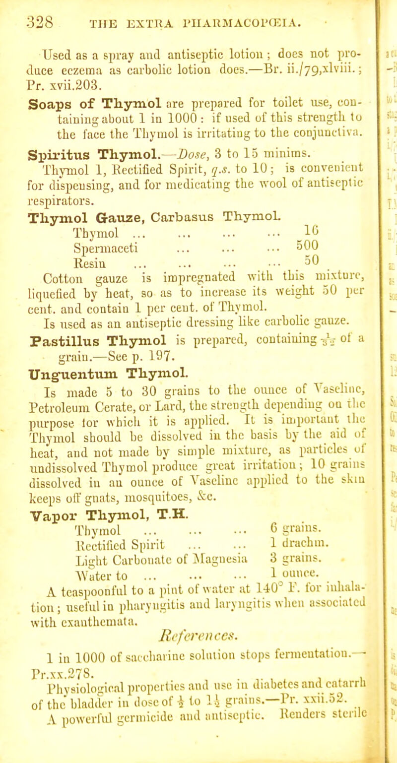 Used as a spray and antiseptic lotion; does not pro- duce eczema as carbolic lotion does.—Br. ii./79)Xlviii.; Pr. svii.203. Soaps of Tliyniol are prepared for toilet use, con- taining about 1 in 1000 : if used uf this strength to the face the Tliymol is irritatiug to the conjunctiva. Spiritiis Thymol.—Base, 3 to 15 minims. Thymol 1, Rectified Spirit, q.s. to 10; is convenient for dispensing, and for medicating the wool of antiseptic respirators. Thymol Gauze, Carbasus Thymol. Thymol _16 Spermaceti ... ... •■• 500 Resin 30 Cotton gauze is impregnated with this mixture, liquefied by heat, so as to increase its weight 50 per cent, and contain 1 per cent, of Thymol. Is used as an antiseptic dressing like carbolic gauze. Pastillus Thymol is prepared, containing of a grain.—See p. 197. Unguentum Thymol. Is made 5 to 30 grains to the ounce of Vaseline, Petroleum Cerate, or Lard, the strength depending on ilic purpose lor whicii it is applied. It is important tlie Thymol should be dissolved in the basis by the aid of heat, and not made by simple mixture, as particles of undissolved Thymol produce great irritation ; 10 grains dissolved in an ounce of Vaseline applied to the skm keeps oil' gnats, mosquitoes, &c. Vapor Thymol, T.H. Thymol 6 grams. Rectified Spirit 1 drachm. Light Carbonate of jMagnesiu 3 grains. Water to 1 ome.^. A tcaspoonful to a pint of water at 140' P. for inhala- tion; useful in pharyngitis and laryngitis when associated with exanthemata. References. 1 in 1000 of saccharine soliuion stops feniieutation.— Pr.xx.378. , . , . ^ . 1 Physiological properties and use ni diabetes and catarrh of the bladder in dose of i to U grains.—Pr. xxii.52. \ powerful germicide and aiitiscplic Renders sterile