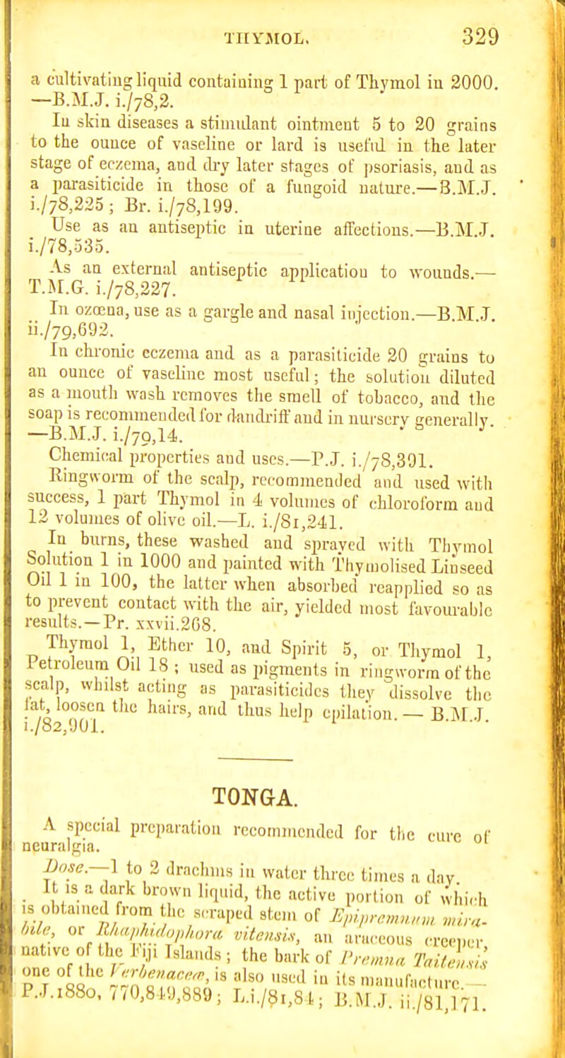 a cultivating liquid containin!; 1 part of Thymol iu 2000. —B.M.J. i./78,2. In skin diseases a stimidant ointment 5 to 20 grains to the ounce of vaseline or lard is useful in the later stage of eczema, and di-y later stages of psoriasis, and as a parasiticide in those of a fungoid nature.— B.M.J. i./78,225 ; Br. i./78,199. Use as an antiseptic in uterine affections.—B.M.J. i. /78,.535. As an external antiseptic application to wounds.— T.M.G. i./78,227. In ozoena, use as a gargle and nasal inicction.—B.M J. ii. /79,692. _ In chronic eczema and as a parasiticide 20 grains to an ounce of vaseline most useful; the solution diluted as a mouth wash removes the smell of tobacco, and the soap is recommended for daudriff and in uurscrv cenerallv —B.M.J. i./7Q,14. ■ ^ ■ Chemical properties and uses.—P.J. i./78,391. Ringworm of the scalp, recommended and used witii success, 1 part Thymol in 4 volumes of chloroform and 12 volumes of olive oil.—L. i./8i,241. In burns, these washed and spravcd with Thymol Solution 1 in 1000 and paititcd with Thymolised Linseed Oil 1 in 100, the latter when absorbed reapplied so as to prevent contact with the air, yielded most favom-ablc results. —Pr. xxvii,2G8. Thymol 1 Ether 10, and Spirit .5, or Thymol 1, Petroleum Oil 18 ; used as pigments in ringworm of the scalp, whilst acting as parasiticides they dissolve the lat loosen the hairs, and thus help epilation. — B.Jl.J. TONGA. A special preparation recommended for the cure of neuralgia. 1 to 3 drachms in water three times a day It IS a dark brown liquid, the active portion of which ,s obtained from the srruped stem of J^id,,nn,nun>, vuru. Mr or 7^„ native 0 the 11,1 Islands; the bark of Pn-^nna Toit^!^il oo '' i'Z^T^^Z^' '^^ numufaelurc. - P.J.1880, m0,8 19,889; L.i./8i,81; B.M.J, ii/81 ]71