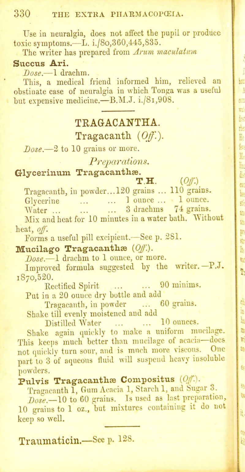 Use in neuralgia, does not affect tlie pupil or produce toxic symptoms.—L. i./8o,360,445,833. Tlie writer lias prepared from Arum maculatinn Siiccus Ari. Dose.—1 drachm. This, a medical friend informed him, relieved an obstinate case of neuralgia in which Tonga was a useful hut expensive medicine.—B.M.J. i./8i,908. TRAGACANTHA. Tragacanth {Off.). Dose.—3 to 10 graius or more. P reparation Glycerinum Tragacantlise. T.H. {Of) Tragacanth, in powder...120 grains ... 110 grains. Glycerine 1 ounce ... 1 ounce. Water 3 drachms 74 grains. Mix and heat for 10 minutes in a water bath. Without heat, off. Forms a useful pill excipient.—See p. .281. Mucilago Tragacanth^ {Off'.). Dose.—1 drachm to 1 ounce, or more. Improved formula suggested by the wTiter.—P.J. 1870,520. Kectified Spirit 90 minims. Put in a 20 ounce dry bottle and add Tragacanth, in powder ... 60 grains. Shal<e till evenly moistened and add Distilled Water 10 ounces. Shake again (piickly to make a uniform mucilage. This kecps much better than nnu-ilngc of acacia—docs not (|uickly turn sour, and is much more viscous. One part to 3 of aqueous iluid will suspend heavy iusoluWe powders. Pulvis Tragacantliffi Compositus {Op. Tragacanth 1, Gnin Acacia 1, Starch 1, and Sugar 3. j)osg—\Q to GO grains. Is used as hist preparation, 10 grains to 1 oz., but mixtures containing it do not keep so well. Traimaticin.—Seep. 128.