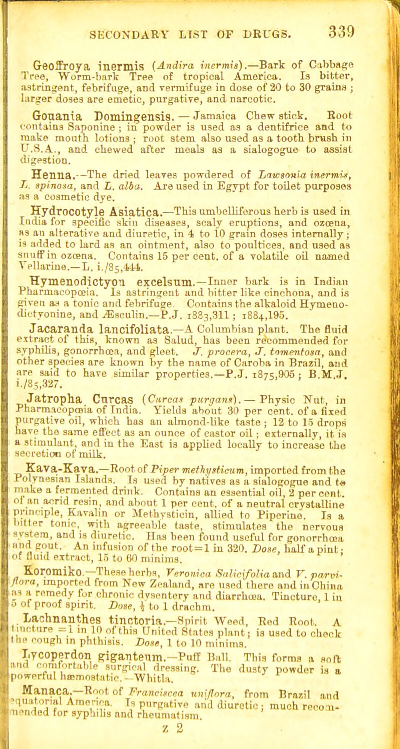 Geoffroya inermis {Andira inermh).—Bark of C:ibbag« Tree, Worm-bark Tree of tropical America. Is bitter, astringent, febrifuge, and vermifuge in dose of 20 to 30 grains ; larger doses are emetic, purgative, and narcotic. Gouania Domingensis. — Jamaica Cbew stick. Boot contains Siiponine ; in powder is used as a dentifrice and to make mouth lotions ; root stem also used as a tooth brash in U.S.A., and chewed after meals as a sialogogue to assist digestion. Henna.—The dried leaves powdered of Liwsonia inermu, Tj. spinosa, and E. alba. Are used in Egypt for toilet purposes as a cosmetic dye. Hydrocotyle Asiatica.—This umbelliferous herb is used in India for specific skin diseases, scaly eruptions, and ozcena, as an alterative and diuretic, in 4 to 10 grain doses internally; is added to lard as an ointment, also to poultices, and used as sniitTin ozcena. Contains 15 per cent, of a volatile oil named Vellariue.—L. i./85,-U4. Hymenodictyon excelsnm.—Inner bark is in Indian Pharmacopoeia. Is astringent and hitter like cinchona, and is given as a tonic and febrifuge. Contains the alkaloid Hymeno- dictyonine, and ^scuhn.—P.J, 1883,311 ; 1884,195. Jacaranda lancifoliata.—A Columbian plant. The fluid extract of this, known as Salud, has been recommended for syphibs, gonorrhoea, and gleet. J. procera, J. tomentosa, and other species are known by the name of Caroba in Brazil, and are said to have similar properties.—P.J. 1875,905 j B.M.J. i./85,32. Jatropha Cnrcas {Curoan purgani>). — Fhjsic 'Nat, in PharmacopcBia of India. Yields about 30 per cent, of a fixed purgative oil, which has an almond-Bke taste ; 12 to 15 drops have the same effect as an ounce of castor oil; externally, it i.s a stimulant, and in the East is applied locally to increiiae the secretion of milk. Kava-Kava.—Root of Piper methy»licu.m, imported from the Polynesian Islands. Is used by natives as a sialogogue and ta make a fermented drink. Contains an essential oil, 2 per cent, ol an acrid resin, and about 1 per cent, of a neutr.al crystalline pnnciple, Kavalin or Methysticin, allied to Piperine. Is a bilter tonic, witli agreeable taste, stimulates the nervous system, and is diuretic. Has been found useful for gonorrhoea and gout. An infusion of the root= 1 in 320. Dose, half a pint ■ of fluid extract, 15 to 60 minims. ' Koromiko.—These herbs, Veromca Salicifoliaand V. parvi- flora, imported from New Zealand, are used there and in China as a remedy for chronic dysentery and diarrhoea. Tincture, 1 in o of proof spirit. Dose, \ to 1 drachm. Laohnanthes tinctoria.—Spirit Weed, Red Root. A linctiire =1 m 10 ofthia United Slates plant; is used to check the cough in phthisis. Dose, 1 to 10 minims. Tiycoperdon si^antenm.-Puff Bull. This forma «. soft and oomrnrtalilo surgical dressing. The dusty powder is a powerful hocmostatic. -Whitbi. Manaca.—Root of Franciscea lav/Iora, from Brazil and 'quatonal Amonca Is purgative arid diuretic : much reco 11- mended for syphibs and rheumatism Z 2