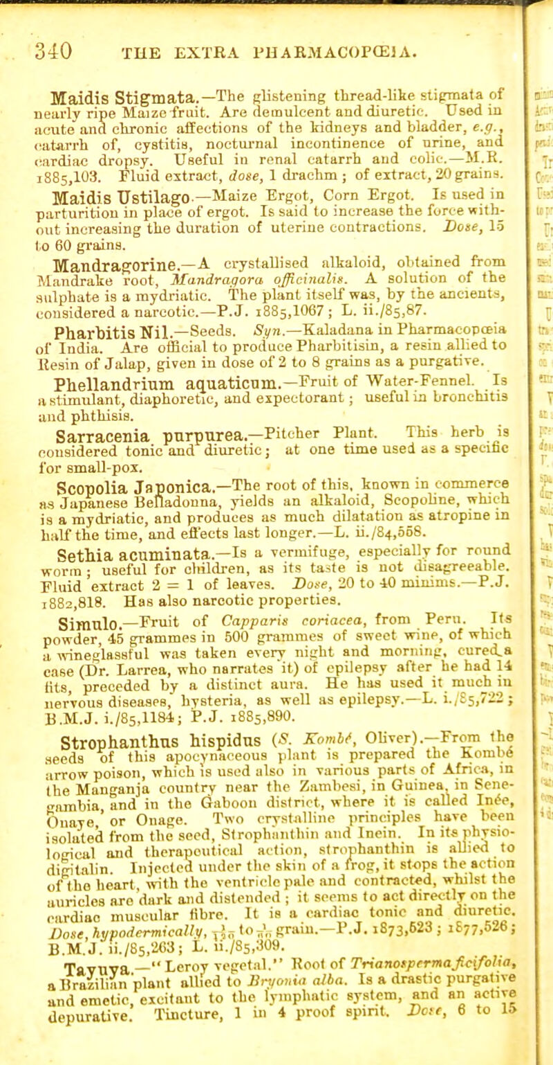 Maidis Stigmata.—The Rlistening thread-like slipiiata of Dearly ripe Maize fruit. Are demulcent and diuretic. Used in acute and chronic aifections of the kidneys and bladder, e.g., catarrh of, cystitia, nocturnal incontinence of urine, and (iardiae dropsy. Useful in renal catarrh and colic.—JI.R. 1885,103. Fluid extract, dose, 1 drachm ; of eitract, 30 grains. Maidis UstilagO-—Maize Ergot, Corn Ergot, le used in parturition in place of ergot. Is said to increase the force with- out increasing the duration of uterine contractions. Dose, 1-5 to 60 grains. MandrapTOrine.—A crystallised alkaloid, obtained from Mandrake root, 3tandragora officinalis. A solution of the sulphate is a mydriatic. The plant itself was, by the ancients, considered a narcotic—P. J. 1885,1067; L. ii./85,87. Pharbitis Nil.—Seeds. Syn.—Kaladana in Pharmacopoeia of India. Are official to produce PharbitisLn, a resin allied to Resin of Jalap, given in dose of 2 to 8 grains as a purgative. Phellandrium aquaticnm.—Fruit of Water-Fennel. Is a stimulant, diaphoretic, and expectorant; useful in bronchitis and phthisis. Sarracenia purpurea—Pitcher Plant. This herb is considered tonic and diuretic; at one time used as a specific for small-pox. Scopolia Japonica.—The root of this, known in commerce as Japanese Belladonna, yields an alkaloid, Scopohne, which is a mydriatic, and produces as much dilatation as atropine in half the time, and efl'ects Ust longer.—L. ii./84,5o8. SetMa acuminata.—Is a vermifuge, especially for round worm ; useful for children, as its taite is not disagreeable. Fluid 'extract 2 = 1 of leaves. Dose, 20 to 10 miuims.—P.J. 1882,818. Has also narcotic properties. Simulo.—Fruit of Capparis coriacea, from Peru. Its powder, 45 grammes in 500 grammes of sweet wine, of which a wineglassful was taken every night and morning, cureia ease (Dr. Larrea, who narrates it) of epilepsy after he had 14 tits, preceded by a distinct aura. He has used it much iu nervous diseases, hysteria, as well as epilepsy.—L. i.,£5,722 ; B.M.J. i./85,1184; P.J. :885,890. Stroplianthus hispidus (S. KonM, Oliver).—Frotn the seeds of this apocynaoeous plant is prepared the Koml)(S arrow poison, which is used also in various parts of Africa, in the Manganja country near the Zambesi, in Guinea, in Sene- ganibia and in the (Jaboon district, where it is called Ini^e, Onaye,' or Onage. Two crystalline principles have been isolated from the .seed, Strophiinthin ,nid Inein. In its physio- logical and therapeutical action, strophanthin is allied to digitalin. Injected under the skin of a frog, it stops the action of the heart with the ventricle pale and contracted, whilst the auricles arc dark and distended ; it seems to act directly on the .■ardiao muscular fibre. It is a cardiac tonic and diuretic. Vose hypodermicaUy, jj,^ to^',; gram.—P.J. 1873,623; i£77,526; B.M.J. ii./85,263; L. ii./35,309. Tavuva — Leroy vegetal. Root of Trianotpcrmajicifoba, aUraiiliiin'plant allied to 13ryoy,ui alba. Is a drastic purgative and emetic, excitant to the lymphatic system, and an active UepuraUve. Tincture, 1 in 4 proof spint. Dae, 6 to 1*