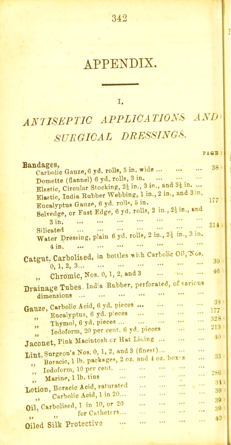 APPENDIX. I. ANTISEPTIC APPLICATION'S AND' SUTiGICAL DRESSTNGS Bandages, „ ,. -, Carbolic Gauze, 6 yd. rolls, 5 in. wide •J Domette (flannel) 6 yd. rolls, 3 in. ... ••• - Elnetic, Circular Stocking, 2\ in., 3 in. and 3, m ... Elaetic, India Rubber Webbing, 1 m., 2 in., and 3in. Eucalyptus Gauze, 6 yd. rolK b in. 1 Belvedge, or Fast Edge, 6 yd. rolls, 2 m., 2^ .n., and 3 in. Silioated • ■ . '■■ _ . '' Water Dressing, plain 6 yd. rolls, 2 m., 2, ,n., 3 .n. 4 in. Catgut. Carbolued, in bottles »i.h Carbolic Oil.Tv'os. 0, 1, 2, 3 „ Chromic.Nos. 0,1,2, and3 Drainage Tabes. Ma Rubber, perforated, of varices dimensions Gauze, Carbolic Acid, 6 yd. pieces Eucalyptus, 6 yd. pieces Thymol, 6 yd. pieces  Iodoform, 20 per cent. 6 yd. pieces Jaconet, Pin'' Macintosh cr Hat Lii.inq Lint Surgeon's Nos. 0, 1, 2, and 3 (Bneet)... Boracic. 1 lb. packs Res, 2 07.. and i oz. box- s ... Iodoform, 10 per cent Marine, 1 lb. tins • Lotion, Borscic Acid, saturated Curbolio Acid, 1 in 20 •boliscd, 1 in 1 for C» Oiled Silk Protective 314 39 46 Si ■ i; :!2S' 213 !■> Oil Carboliscd, 1 in 10, or 20 for Catheters..