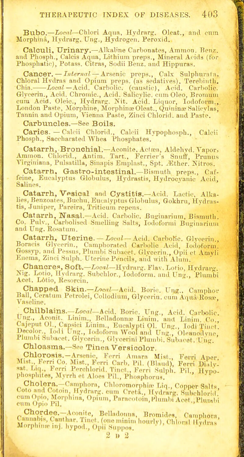 Bubo.—tooiil—Chlori Aqua, Hydnirg. Oleat., and cura Morpliiiiil, Ilydrarg. Uiig., Hydrogen. Peroxid. Calculi. Urinary.—Allcaline Carbonates, Amnion. Tienz. and Pliosph., C'alcis Aqua, Lifhiiini preps., Mineral Acids {tor Pho3phati<-), Potass. Citras, Sodii Benz. and Hippiiras. Cancer. — Internal — Arsenic preps., Cal.x Sulplinraln, Chloral Hvdras and Opium preps, (as sedatives), Tereliintli, Cilia. Zo«/./—.\cid. Carbolic, (caustic). Acid. Carbolic. Glycerin., Acid. Chromic, Acid. Salicylic, cnni Oleo, Bronimn cnm Acid. Oleic, Hydrarg. Ifit. Acid. Liquor, Iodoform., London Paste, Morphine, MorpbinicOleat., QuininiP Salicylas, Tannin and Opium, Vienna Paste, Zinci C'hlorid. and Paste. Carbuncles.—See Boils. Caries. — C:ili-ii Chlorid., Calcii Hypophosph., Calcii Phosph., Saccharated Whca Phosphates. Catarrh, Bronchial.—Aconite, Acdiea, Aldehyd. Vapor, Ammon. Chlorid., Antim. Tart., Ferrier's Snuff, Prunus A'irginiana, Pulsatilla, Sin.'ipis Emplaat., Spt. .Ether. iVitros. Catarrh, Gastro-intestinal.—Bismuth preps., Cuf- feiiie. Eucalyptus Globulus, Hydrastis, Hydrocy.anic Aeid, Salines. Catarrh, Vpsical and Cystitis.-.Icid. Lactic, Alka- lies, Benzoales, Bucbu, Eu(-alyptus Globulus, Gokhru, Hydras- tis, Juniper, Pareira, Tritieuin repens. Catarrh, Ifasal.—Acid. Carbolic. Buginarium, Bismuth. Co. Pulv., Carliolised .Smelling Salts, lodoformi Buginarium and Ung. Rosatum. Catarrh, Uterine. — ZowZ-Acid. Carbolic. Glycerin., Boracis Glyicrin., Camphorated Carbolic Acid, Iodoform. GosHyj). and Pessus, Plumbi Subacet. Glvccrin., Opii el Aniyli Enema, Zinci Snljih. Uterine Pencils, and with Alum. Chancres, Soft.—Zura?,—Hrdrarg. Flav. Lotio, Hydrarg. Isig. Lotio, Hydrarg. Subchlor., Iodoform, and Ung., 'Phuubi Acet. Lotio, Resorcin. Chapped Skin.—iomii-Acid. Bori.;. I'list., Camphor Ball, Ceralum Pctrolei, CoUodium, Glycerin, cum Aqua Rosa- Vaseline. ' Chilblains.—locd/—Acid. Boric. Ung., Acid. Carlxilic. I ng., Aconit. Linim., Belladonmc Linim. and Linini Co Cajeput Ol., Capsici Linim., Eucalypti 01. Ung., lodi TincI Decoloi-., lodi Ung., Iodoform Wool ami Ung., Olcanodync Plumbi Subacet. Glycerin., (Hycerini Plumbi. Subacot. Ung. Chloasma.—See Tinea Versicolor. Chlorosis. —Arsenic, l'iM-ri Ainara Misl., Eerri Apnr Mist Fern Co. Mist., Eerri Carb. Pil. (lilauil), Ferri Di'ilv- sat. Liq., Fern Pi-rohlorid. Tinet,, Ferri Siilpli. Pil , Hvpo- phosphifog, .Myrrh et Aloes Pil,, Phosphorus. ' Cholera.—Camphnra, Chloromorphia' Liq., Copper anlts Goto and Cotoin Hydrarg. cum Creta., Hydrarg. Subehlorid' cum 0|Mo, Morplnna, Opium, Paracoloin, Hlunibi Acet..Plumbi cum Opio Pil, * Chordee.-Aconile, Belladonna, BromideR, Campliora ( annabis, t anihar. I'lncl. (one minin, hourly), Chloral Hydras' Morphiiiic inj. hypod., Opii Suppo.s •