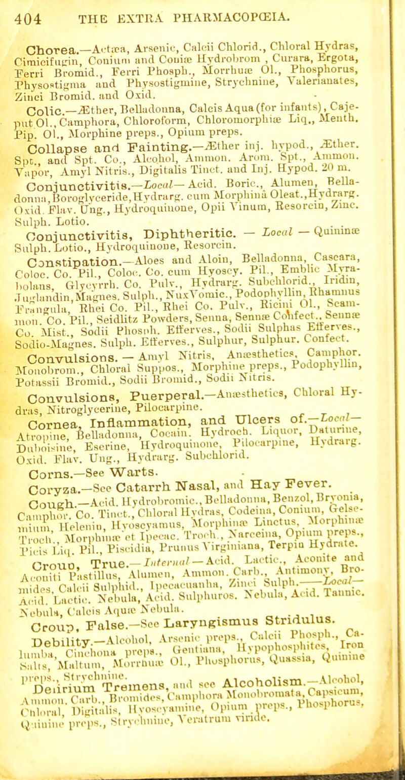 ChOTea.—Ai;Ura, Arsenir, Caleii Chlorifi., Chloral Hydras, Cimicil'ucin Couium and Couiip Hydrobrom , Curara, Ergota, Petri Bromid., Ferri Phoapb., Morrhuie 01., Phosphorus, PhysosUKma and Physostigmiiie, Strycliniiie, Valeriauates, Ziilci Bromid. and Oxid. Colic —^ther. Belladonna, Calcis Aqua(tor infants). Caje- put 01., Camphora, Chlorol'orm, Chloromorphia; Liq., Meuth. Pip. oi., Morphine preps.. Opium preps. Collapse and Fainting.—^ther inj. hypod., .?Etlier. Sm and Spt. Co., Alcohol, Amnion. Arum. Spt., Amnion. Vapor, Amyl Nilris., Digitalis Tin..-I. and Iiij. Hypod. 20 m. GonjunctivitiB.-ioM?-Acid. Boric, Alumen^ Bella- donmi,I3oro;;lyceride,Hvdrart?. cum Morpluna01eat.,Hydrarg. O.vid, Flav. U'ng., Hydroquiuone, Opu \ inum, Eesorcin, Zinc. Kulph. Lotio. Conjunctivitis, Diphtheritic. - Local - Quuuna; Rulph. Lotio., Hydroqumone, Resorcm. Canstipation.-Aloes and Aloiu, Bell»dcmna Cascara, Coloe Co Pil., Coloc. Co. cum Hyoscy. Pil., Emblic Mrra- liolans Glvcvrrh. Co. Pulv., Hvdrarg. Subchlorid., Iridin, .7n^'landin,Ma:Knes. Sulph., Nu.^Vomic., Podophyllin Ehamnus Eriingnla, Rhei Co. Pil., Rhei Co. Pulv., Kiem. Ol Sean^ luon Co Pil, SeidUtz Powders, Senna, Semite CoVfect..benD!e Co Mist., Sodii Phosoh. Etterves., Sodii Sulphas Etferves., Sodio-Magnes. Sulph. Etterves., Sulphur, Sulphur. Confect. Convulsions. - Amyl Nitris, Ameathetics Camphor. Jlmiobrom., Chloral Suppos., Morph.iie preps., Podophyllm, Potassii Bromid., Sodii Bromid., Sodu ^ itris. Convulsions, Puerperal.—Amesthetios, Chloral Hy- dras, Nitroglycerine, Pilocarpine. Cornea. Inflammation, and Ulcers of.-Coc.;?- Atro°nue BeUadonna, Cooain Hydroeh. Liquor. Daniriue, Duboi-^ine, Escriue, Uydroqmnone, Pdocarpme, H>draig. Cxid. Elav. Ung., Hydrarg. Subchlorid. Corns.—See Warts. Coryz;a.-See Catarrh Nasal, and Hay Fever. Cough -Acid, llydrobromic, Belladonna, Benzol, Bryonia, C'ln pUo. Co. Tinct. Chloral lly.lras. Codema, Conium, Crelse- 11 Helen „, Hvoscvamus, Morph.na^ Liuctus. Morph.na- q' Morph iuo et rpecac. Trorh,, Narce.i.a, Opium preps., I'il'i' iliq Pil., Piscidii, PrunusVirginiana, Terpin Hydrate. iSebnlH, C'alcis Aquie Nebula. - . i Croup False.-See Laryngismus Stridulus. •''l^l^-.^lum'Tremens, and sec Alcoholism.-Alcohol. Deunum -^n^,^,^;^^, V,,,npl,,,ra Moiu.bromata, Capsicum, i^=-lM UalK M;t;in,i,le. (nmim nreps.. Phosphorus. Q-.ininJ preps., Stryhnine, A eratrum nridc.