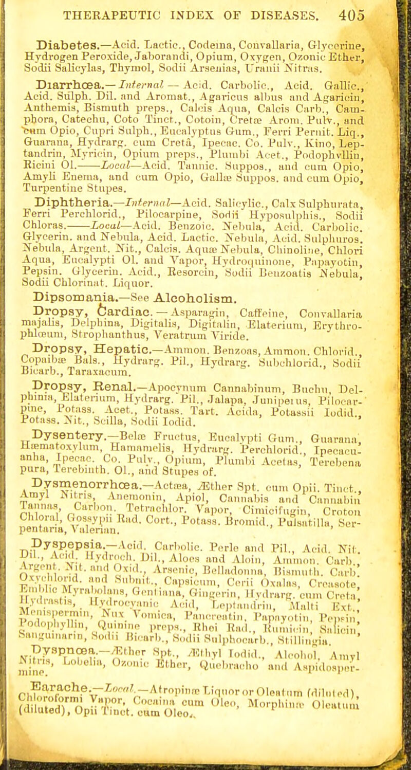 Diabetes.—Acid. Lactic, Codeina, Couvallaria, Glycerine, Hydrogen Peroxide, Jaborandi, Opium, Oxygen, Ozouic Ether, Sodii Salieylas, Thymol, Sodii Araeiiiiis, Uraiiii jN'itras. Diarrhoea.—/)i/ei-nn^ — Acid. Carbolic, Acid. GaUic, Acid. Sulph. Dil. and Aromat., .4gariciis albua and Agaricin, Anthemis, Bismuth preps., Calois Aqua, Calcis Carb., Cam- pbora, Catechu, Coto Tinct., Cotoin, Crela> Aroni. Pulv., and ■fc«m Opio, Cupri Sulph., Eucalyptus Gum., Perri Peniit. Liq., Guaraua, Hydrarg. cum Creta, Ipecac Co. Pulv., Kino, Lep- tandrin, Myricin, Opium preps., Plumbi Acet., Podophvllin, Eicini 01. Local—.V-cid. Tannic ISuppos., and cum Opio, AmyU Enema, and cum Opio, Gallte .Suppos. and cum Opio, Turpentine Stupes. Diphtheria.—JH^fTH^Z-Acid. Salicylic, Calx Sulphurnta, Ferri Perchlorid., Pilocarpine, Soriii Hyposulphis., Sodii Chloras. Local—Acid. Benzoic. Xebula, Acid. Carbolic. Glycerin, and Nebula, .A.eid. Lactic. Nebula, .\cid. Sulplinros. Nebula, Argent. Nit., Calcis. Aquae Nebula, Cliinoliiie, Clilori Aqua, Eucalypti 01. and A'apor, Hydroquinone, Pap.ayotin, Pepsin. Glycerin. Acid., Eesorcin, 'Sudii Benzoalia Nebula, Sodii Chlorinat. Liquor. Dipsomania.—See Alcoholism. Dropsy, fcardiac. — Asparagin, Caffeine, Convallaria majalis, Delpbina, Digitalis, Digitalin, Elatei-ium, Erythro- phlceuni, Stroplianthus, Veratrum Yiride. Dropsy, Hepatic—Ammon. Benzoas, Ainmon. Chlorid., Copaiba; Bals., Hydrarg. Pil., Hydrarg. Subclilorid., Sodii Bicarb., Taraxacum. Dropsy, Renal.—Apocvnnm Cannabinum, Buchn Del- phinia, Elaterinni, Hydrarg. Pil., .lalapa, .lunipeius, Pilocar-' pine. Potass. Acet., Potass. Tart. Acida, Potassii lodid.. Potass. Nit., SciUa, Sodii lodid. Dysentery.—Belie Fructus, Eucalypti Gum., Guaraua Uiematnxylum, Hamamdis, Hydrarg. Perchlorid., Ipecacu! anlia. Ipecac. Co. Pulv., Opium, Plumbi Acet as, Terebena pura, lerebinth. 01., and Stupes of. Dysmenorrhcea.—ActiEa, iEther Spt. cum Opii. Tinct , Amyl Nitris ..Vncrnoniii, Apiol, Cannabis and Canuabiii Taimas Carbon Tetraclilor. Vapor, Cimicilugiu, Croto.i Cliloral, Gossypu R„,d. Cort., Potass. Bromid., Pulsatilla Ser- pentana, Valerian. ' Dyspepsia.—Acid. Carbolic Pcrlo and Pil., Acid Nit T ' r'!^ --. '^■''.'■'-•''■,^''•■•^1°'''' °>'l Ammon. Carb Argcn . Nit. and Oxid., Arsenic, Belladonna, Bismntli. Carb Fndli'iT' '!' ^''V'f-.Capsicim, Cerii Oxalas, Crcasote, Emblic Myrabnlans, Gcnhana, Gingerin, irvdrarg, cn.i. Creta lly.lnislis, Kvdrocyarii,: Acid, LoplandVin, Malli Ext' Mcmsperm.n, Nuv Vomica, Pancrcati,,. I'apayolin, PcpHn' lodopliylhn, Qninme preps., Rhoi Ea<l., Kumicin, Salicin' Sangninann, S„dii lii,-arb., Sudii Snljihocarb., Stillin.ria Dyspncea.-.'Elher Spt., yKlhyl lodid., .\lcol,ol, Amyl Nitns, Lobelia, Oznnic Ether. Qucbra.d.o ami Aspido.sper. l .lT n -/'■■• leo, Morphimv Olcatu. (dduted), Opu Tiuct. cum Olco,,