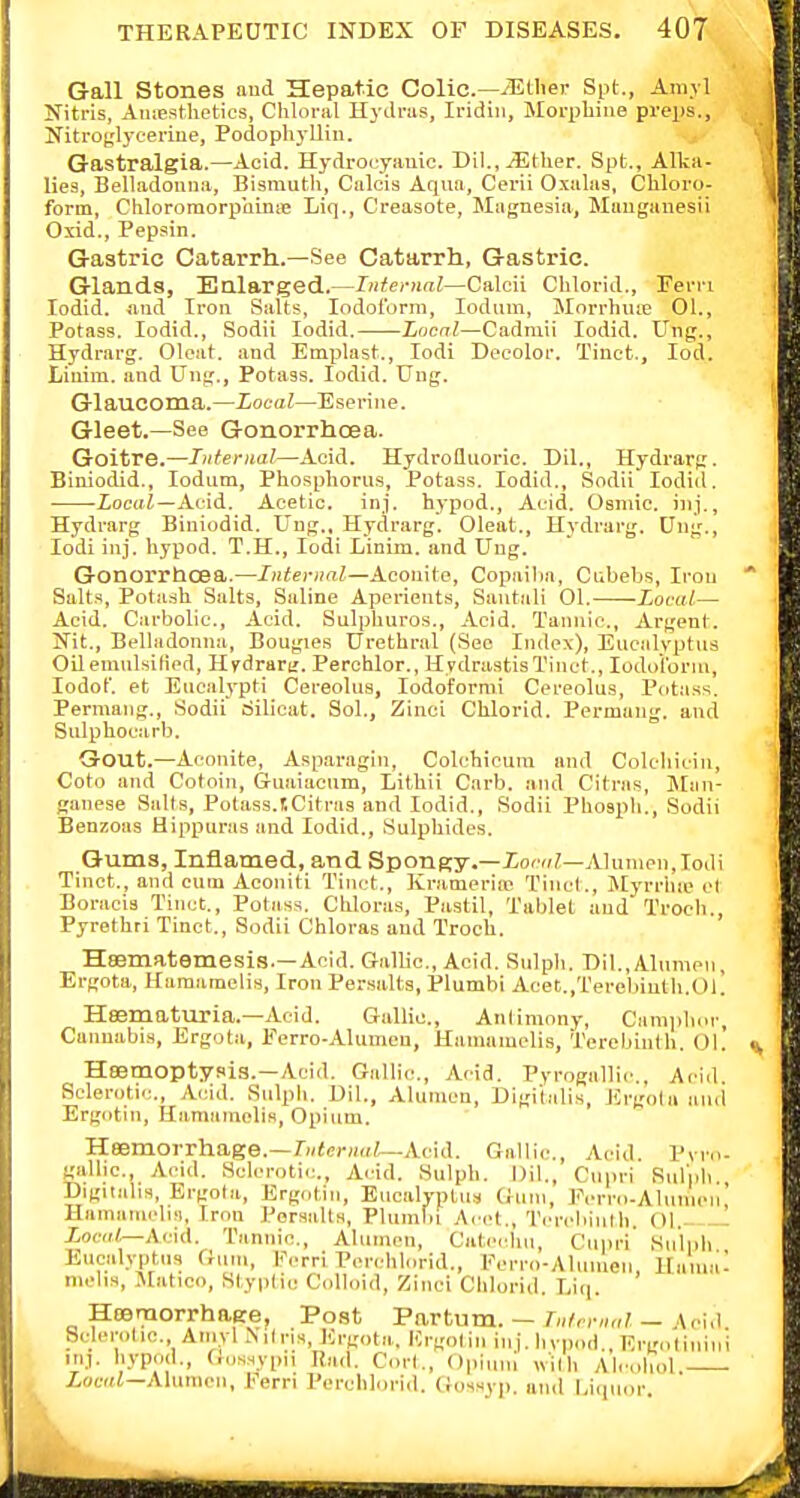 Gall Stones aud Hepatic Colic—iEtlier Spt., Amjl Nitris, AiuEsthetics, Chloral Hydras, Iridiii, Morphine preps.. Nitroglycerine, Podophj-Uin. j Gastralgia.—Acid. Hydroeyauie. Dil.,^tlier. Spt., Allca- lies, Belladonna, Bismuth, Calois Aqua, Cerii Oxalas, Chloro- form, Chloromorphinie Liq., Creasote, Magnesia, Mangauesii Oxid., Pepsin. Gastric Catarrh.—See Catarrh, Gastric. Glands, Enlarged.—Internal—Calcii Chlorid., Fern lodid. and Iron Salts, Iodoform, lodum, Morrhuie 01., Potass. lodid., Sodii lodid. Local—Cadmii lodid. Ung., Hydrarg. Cleat, and Emplast., lodi Decolor. Tiuct., lod. Liuira. and Ung., Potass. lodid. Ung. Glaucoma.—Local—Eserine. Gleet.—See Gonorrhoea. Goitre.—Internal—Acid. Hydrofluoric. Dil., Hydrarg. Biniodid., lodum. Phosphorus, Potass. lodid., Sodii lodid. iocwi—Acid. Acetic, inj. hypod.. Acid. Osmic. inj,, Hydrarg Biniodid. Ung., Hydrarg. Cleat., Hydrarg. Ung., lodi inj. hypod. T.H., lodi Linim. and Ung. Gonorrhoea.—Internal—XcoaMe, Copailia, Cubebs, Iron Suits, Potash Salts, Saline Aperients, Santali 01. Local— Acid. Carbolic, Acid. Sulphuros., Acid. Tannic, Argent. Nit., Belladonna, Bougies Urethral (Sec Index), Encalvptus Oil emnlsilied, Hydrarii. Perchlor., HydnistisTinct., Iodoform, lodot. et Eucalypti Cereolus, lodofornii Cereolus, Potass. Permaiig., Sodii Silicat. Sol., Zinci Chlorid. Permang. and Sulphocarb. Gout.—Aconite, Asparagin, Colchicum and Colcliicin, Coto and Cotoin, Guaiaeum, Lithii Carb. and Citras, Man- ganese Sails, Potass.tCitras and lodid., Sodii Phosph., Sodii Benzoas Hippuras and lodid.. Sulphides. Gums, Inflamed, and SponRy.—ior»?—AIunien,Iodi Tinct., and cum Aconiti Tinct., Krameriie Tincl., iSIyrrhie et Boracia Tinct., Potass. Chloras, Pastil, Tablet and Trocb,, Pyrethri Tinct., Sodii Chloras aud Troch. Hsematemesis.—Acid. Gallic, Acid. Sulph. Dil.,Alumen, Ergota, Hamamclis, Iron Persalta, Plumbi Acet.,Terebiuth.Ol! Heematuria.—Acid. Gallic., Antimony, Camjdior, Cannabis, Ergota, Eerro-AIumeu, Hamamclis, Terebinth. 01. Heemoptysis.—Acid. Gallic, Acid. Pyrogallic, Acid. Sclerotic, Acid. Sulpli. Dil., Alumea, Digitalis, Ergota aud Ergiitin, Hamamelis, Opium. Heemorrhage.—/icrHai—Acid. Gallic, Acid. Pvv.i- gallic, Acid. Sclerotic, Acid. Sulph. Dil., Cupri Sulph. Digitalis, Ergota, Ergntiii, Eucalyptus Gum, Eerro-Aluiiien' Haiminiclis, Iron Porsalts, Pluinlii Acct., Tcrcliinlh. Ol. XocirV—Acid. Tannic, Aliimcn, Cativhu, Cupri Sulph Eucalyptus Gum, Fcrri Pcn-hlorid., rcrro-Alumeri, UtnmC niehs, IVtatico, Styptic Colloid, Zinci Chlorid. Liq. HoDmorrhage, Post Vavtuvo.. ~ Internal — ^o■u^. Sclerotic Amvl Nil ris, Ergota, Urgolin inj. hvpod., Ei-gotiniiii iiij. hypod., (.usHvpii Rail. Corl., Opi,„n wilh Alcohol. iomi—Aliimen, Eern Perchlorid. (iossyp. and Liquor