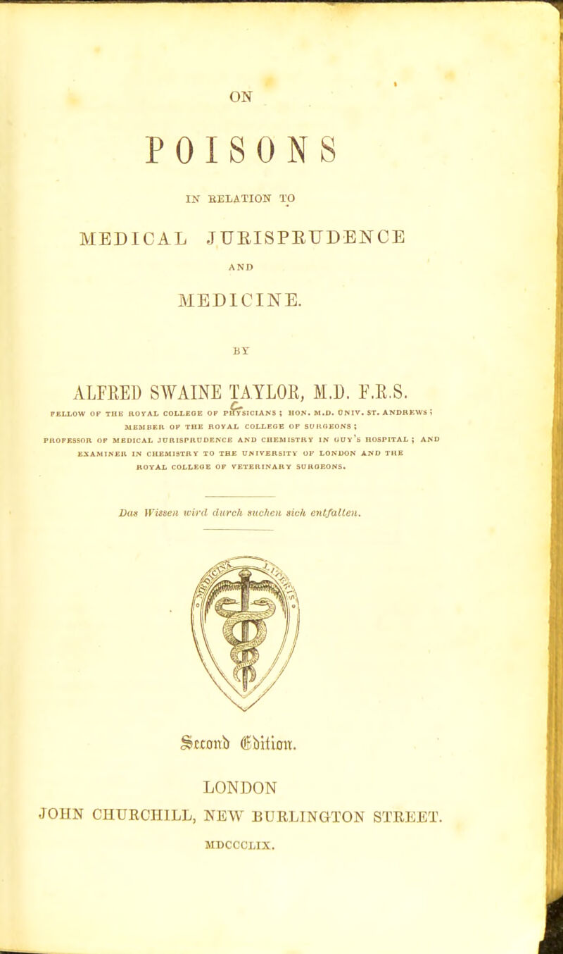 ON POISONS IN BELATION TO MEDICAL JUEISPEUDENCE AND MEDICINE. BT ALFRED SWAINE TAYLOR, M.D. F.R.S. FELLOW OF THt: ROVAL COLLEGE OF PHYSICIANS ; HON. M.D. ONIV. ST. ANDHEWS ; lUEMBEH OP THE BOVAL COLLEGE OF SU ItOEONS ; PROFESSOR OP MEDICAL JURISPRUDENCE AND CHEMISTRY IN GUy's HOSPITAL; AND EXAMINER IN CHEMISTRY TO THE UNIVERSITY Ol' LONDON AND THE ROYAL COLLEGE OF VETERINARY SUUOEONS. JOHN CHURCHILL, NEW BURLINGTON STREET. Dan Wisseii tvird diirc/i miclicii sic/i ent/alten. LONDON MDCCCLIX.