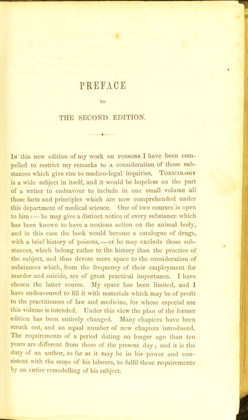 PREFACE THE SECOND EDITION. In this new edition of my work on poisons I have been com- pelled to restrict my remarks to a consideration of those sub- stances which give rise to medico-legal inquiries. Toxicology is a wide subject in itself, and it would be hopeless on the part of a writer to endeavour to include in one small volume all those facts and principles which are now comprehended under this department of medical science. One of two coui'sesiis open to him : — he may give a distinct notice of every substance which has been known to have a noxious action on the animal body, and in this case the book would become a catalogue of drugs, with a brief history of poisons, — or he may exclude those sub- stances, which belong rather to the history than the practice of the subject, and thus devote more space to the consideration of substances which, from the frequency of their employment for murder and suicide, are of great practical importance. I have chosen the latter course. My space has been limited, and I have endeavoured to fill it with materials which may be of profit to the practitioners of law and medicine, for whose especial use this volume is intended. Under this view the plan of the former edition has been entirely changed. Many chapters have been struck out, and an equal number of new chapters introduced. The requirements of a period dating no longer ago than ten years arc difl'ercnt from those of tlie present day ; and it is the duty of an author, so far as it may be in his power and con- sistent with the scope of his labours, to fulfil these requirements by an entire remodelling of his subject.