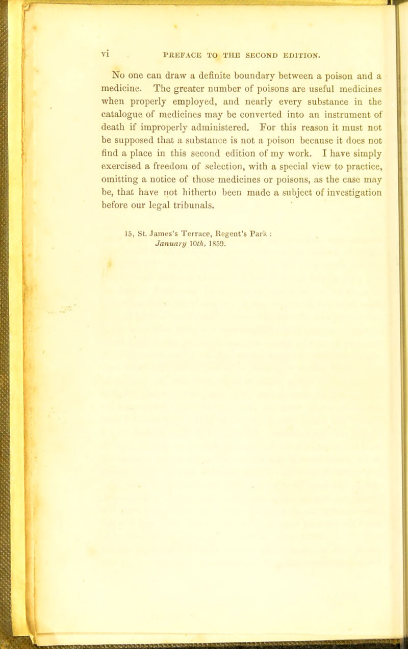 No one cau draw a definite boundary between a poison and a medicine. The greater number of poisons are useful medicines when properly employed, and nearly every substance in the catalogue of medicines may be converted into an instrument of death if improperly administered. For this reason it must not be supposed that a substance is not a poison because it does not find a place in this second edition of my work. I have simply exercised a freedom of selection, with a special view to practice, omitting a notice of those medicines or poisons, as the case may be, that have not hitherto been made a subject of investigation before our legal tribunals. 15, St. James's Terrace, Regent's Park ; January Wth, 1859.