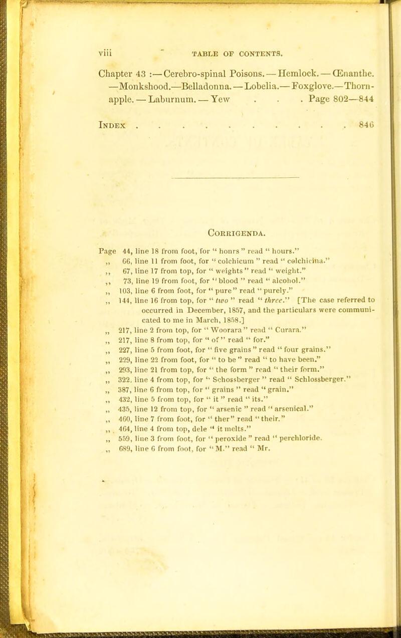 Chapter 43 :—Cerebro-spinal Poisons. — Hemlock. — OEnanthe. —Monkshood.—Belladonna. — Lobelia.— Foxglove.—Thorn- apple. — Laburnum. — Yew . . . Page 802—844 Index 840 Corrigenda. P.ige 44, line 18 from foot, for  honrs  read  hours. ,, 06, line 11 from foot, for  colcliicum  read  calcliirina. 67, line 17 from top, for  weights read  weight. 73, line 19 from foot, for blood  read  .ilcohol. „ 103, line 6 from foot, for  pure read  purely. „ 144, line 16 from top, for  two  read  three. [The case referred to occurred in December, 1857, and the particulars were communi- cated to me in March, 1858.] „ 217, line 2 from top, for  Woorara read  Curara. ,, 217, line 8 from top, for  of read  for. „ 227, line 5 from foot, for  five grains  read  four grains. „ 229, line 22 from foot, for  to be  read  to have been. „ 293, line 21 from top, for  the form  read  their form. „ 322, line 4 from top, for '• Schossberger  read  Schlossberger. „ 387, line G from top, for  gr.ains  read  grain. „ 432, line 5 from top, for  it  read  its. „ 435, line 12 from top, for  arsenic  read  arsenical. ,, 4G0, line 7 from foot, for  ther read their. ,, 464, line 4 from top, dele '* it melts. „ 559, line 3 from foot, for  peroxide  read  perchloride. „ 689, line 6 from foot, for  M. read  Mr.